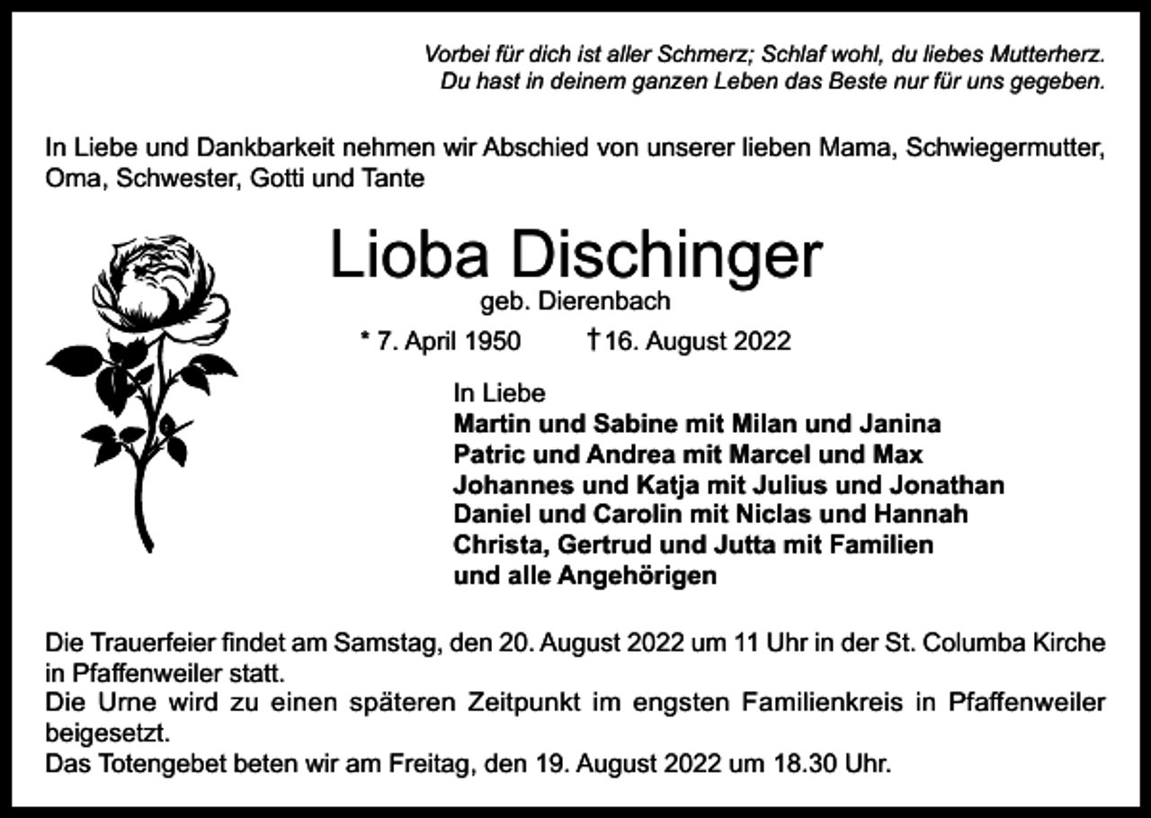 <p>Vorbei für dich ist aller Schmerz; Schlaf wohl, du liebes Mutterherz.<br />Du hast in deinem ganzen Leben das Beste nur für uns gegeben.</p><p>In Liebe und Dankbarkeit nehmen wir Abschied von unserer lieben Mama, Schwiegermutter,<br />Oma, Schwester, Gotti und Tante</p><p>Lioba Dischinger<br />geb. Dierenbach<br />† 16. August 2022<br />* 7. April 1950</p><p>In Liebe<br />Martin und Sabine mit Milan und Janina<br />Patric und Andrea mit Marcel und Max<br />Johannes und Katja mit Julius und Jonathan<br />Daniel und Carolin mit Niclas und Hannah<br />Christa, Gertrud und Jutta mit Familien<br />und alle Angehörigen<br />Die Trauerfeier findet am Samstag, den 20. August 2022 um 11 Uhr in der St. Columba Kirche<br />in Pfaffenweiler statt.<br />Die Urne wird zu einen späteren Zeitpunkt im engsten Familienkreis in Pfaffenweiler<br />beigesetzt.<br />Das Totengebet beten wir am Freitag, den 19. August 2022 um 18.30 Uhr.</p>