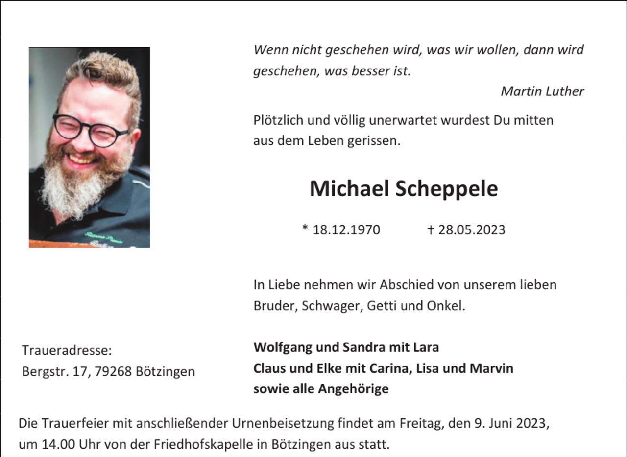 <p>Wenn nicht geschehen wird, was wir wollen, dann wird<br />geschehen, was besser ist.<br />Martin Luther<br />Plötzlich und völlig unerwartet wurdest Du mitten<br />aus dem Leben gerissen.</p><p>Michael Scheppele<br />* 18.12.1970</p><p>28.05.2023</p><p>In Liebe nehmen wir Abschied von unserem lieben<br />Bruder, Schwager, Getti und Onkel.<br />Traueradresse:<br />Bergstr. 17, 79268 Bötzingen</p><p>Wolfgang und Sandra mit Lara<br />Claus und Elke mit Carina, Lisa und Marvin<br />sowie alle Angehörige</p><p>Die Trauerfeier mit anschließender Urnenbeisetzung findet am Freitag, den 9. Juni 2023,<br />…um 14.00 Uhr von der Friedhofskapelle in Bötzingen aus statt.</p>