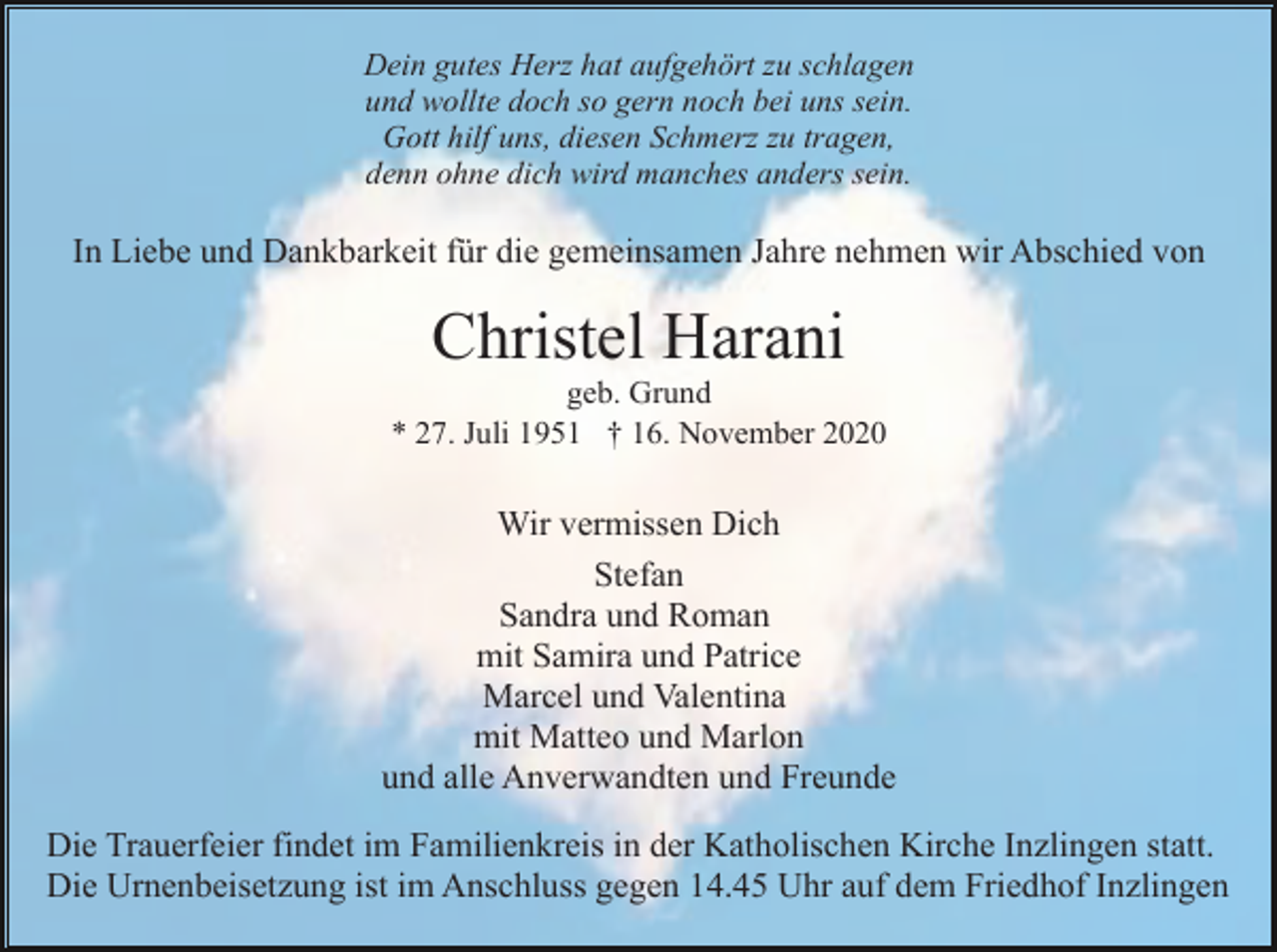 <p>Dein gutes Herz hat aufgehört zu schlagen<br />und wollte doch so gern noch bei uns sein.<br />Gott hilf uns, diesen Schmerz zu tragen,<br />denn ohne dich wird manches anders sein.</p><p>In Liebe und Dankbarkeit für die gemeinsamen Jahre nehmen wir Abschied von</p><p>Christel Harani<br />geb. Grund<br />* 27. Juli 1951 † 16. November 2020</p><p>Wir vermissen Dich<br />Stefan<br />Sandra und Roman<br />mit Samira und Patrice<br />Marcel und Valentina<br />mit Matteo und Marlon<br />und alle Anverwandten und Freunde<br />Die Trauerfeier findet im Familienkreis in der Katholischen Kirche Inzlingen statt.<br />Die Urnenbeisetzung ist im Anschluss gegen 14.45 Uhr auf dem Friedhof Inzlingen</p>