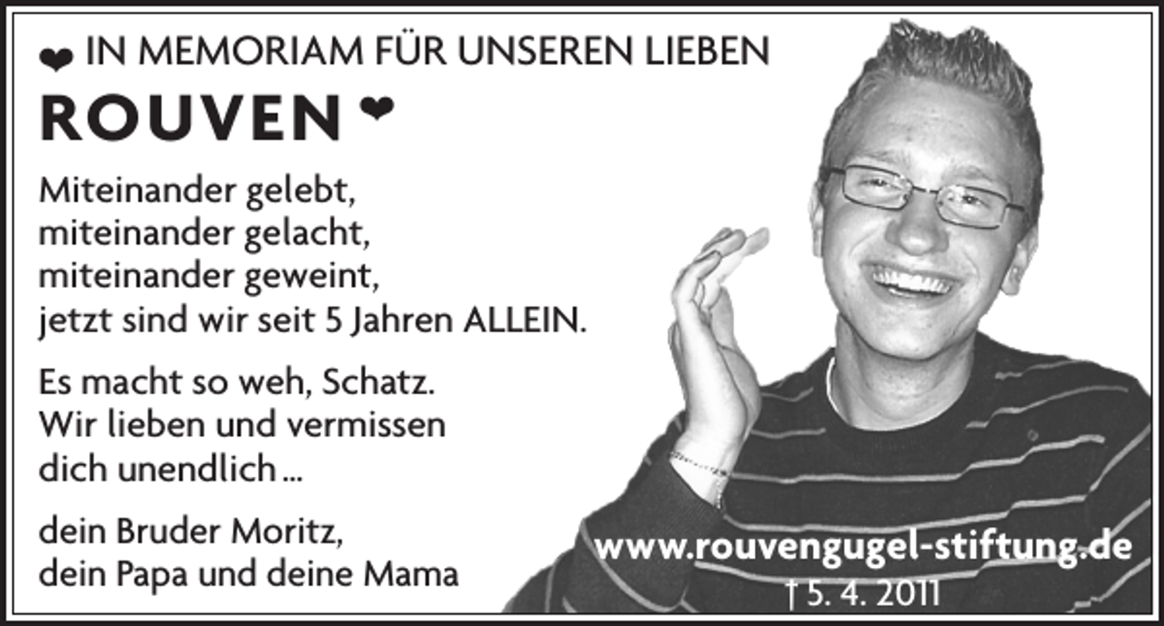 <p>❤ IN MEMORIAM FÜR UNSEREN LIEBEN<br />❤</p><p>ROUVEN</p><p>Miteinander gelebt,<br />miteinander gelacht,<br />miteinander geweint,<br />jetzt sind wir seit 5 Jahren ALLEIN.<br />Es macht so weh, Schatz.<br />Wir lieben und vermissen<br />dich unendlich …<br />dein Bruder Moritz,<br />dein Papa und deine Mama</p><p>www.rouvengugel-stiftung.de<br />† 5. 4. 2011</p>
