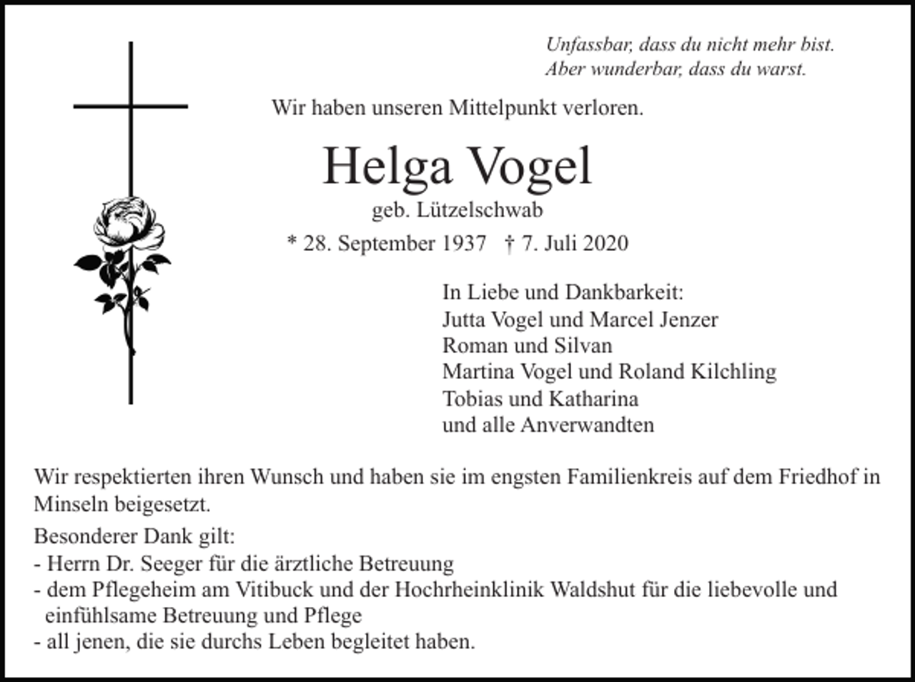 <p>Unfassbar, dass du nicht mehr bist.<br />Aber wunderbar, dass du warst.</p><p>Wir haben unseren Mittelpunkt verloren.</p><p>Helga Vogel<br />geb. Lützelschwab<br />* 28. September 1937 † 7. Juli 2020<br />In Liebe und Dankbarkeit:<br />Jutta Vogel und Marcel Jenzer<br />Roman und Silvan<br />Martina Vogel und Roland Kilchling<br />Tobias und Katharina<br />und alle Anverwandten<br />Wir respektierten ihren Wunsch und haben sie im engsten Familienkreis auf dem Friedhof in<br />Minseln beigesetzt.<br />Besonderer Dank gilt:<br />- Herrn Dr. Seeger für die ärztliche Betreuung<br />- dem Pflegeheim am Vitibuck und der Hochrheinklinik Waldshut für die liebevolle und<br />einfühlsame Betreuung und Pflege<br />- all jenen, die sie durchs Leben begleitet haben.</p>