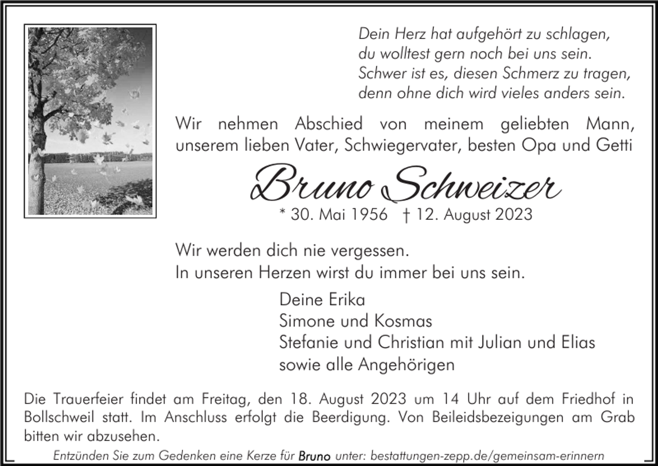 <p>Dein Herz hat aufgehört zu schlagen,<br />du wolltest gern noch bei uns sein.<br />Schwer ist es, diesen Schmerz zu tragen,<br />denn ohne dich wird vieles anders sein.</p><p>Wir nehmen Abschied von meinem geliebten Mann,<br />unserem lieben Vater, Schwiegervater, besten Opa und Getti</p><p>Bruno Schweizer<br />* 30. Mai 1956 † 12. August 2023</p><p>Wir werden dich nie vergessen.<br />In unseren Herzen wirst du immer bei uns sein.<br />Deine Erika<br />Simone und Kosmas<br />Stefanie und Christian mit Julian und Elias<br />sowie alle Angehörigen<br />Die Trauerfeier findet am Freitag, den 18. August 2023 um 14 Uhr auf dem Friedhof in<br />Bollschweil statt. Im Anschluss erfolgt die Beerdigung. Von Beileidsbezeigungen am Grab<br />bitten wir abzusehen.<br />Entzünden Sie zum Gedenken eine Kerze für</p><p>unter: bestattungen-zepp.de/gemeinsam-erinnern</p>