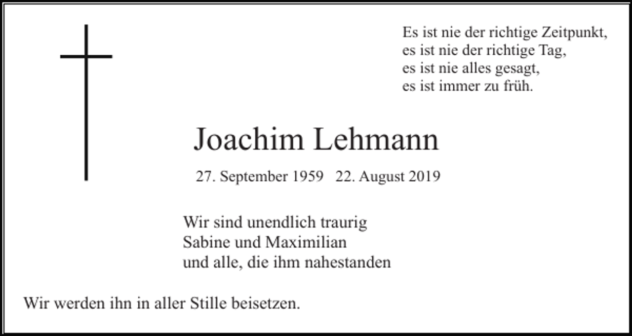 <p>Es ist nie der richtige Zeitpunkt,<br />es ist nie der richtige Tag,<br />es ist nie alles gesagt,<br />es ist immer zu früh.</p><p>Joachim Lehmann<br />27. September 1959 22. August 2019</p><p>Wir sind unendlich traurig<br />Sabine und Maximilian<br />und alle, die ihm nahestanden<br />Wir werden ihn in aller Stille beisetzen.</p>