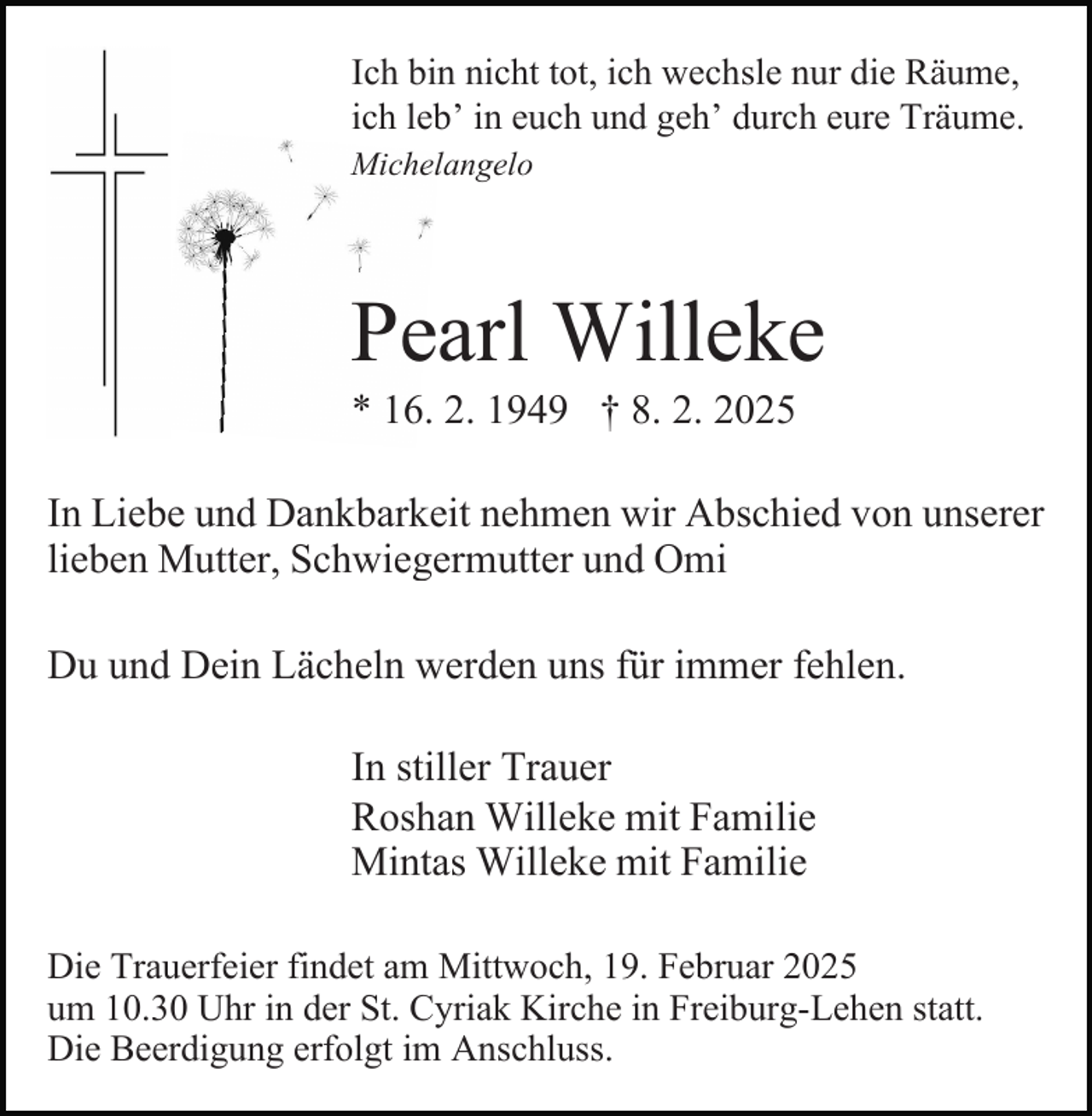 <p>Ich bin nicht tot, ich wechsle nur die Räume,<br />ich leb’ in euch und geh’ durch eure Träume.<br />Michelangelo</p><p>Pearl Willeke<br />* 16. 2. 1949 † 8. 2. 2025<br />In Liebe und Dankbarkeit nehmen wir Abschied von unserer<br />lieben Mutter, Schwiegermutter und Omi<br />Du und Dein Lächeln werden uns für immer fehlen.<br />In stiller Trauer<br />Roshan Willeke mit Familie<br />Mintas Willeke mit Familie<br />Die Trauerfeier findet am Mittwoch, 19. Februar 2025<br />um 10.30 Uhr in der St. Cyriak Kirche in Freiburg-Lehen statt.<br />Die Beerdigung erfolgt im Anschluss.</p>