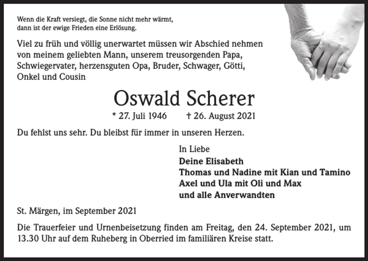 <p>Wenn die Kraft versiegt, die Sonne nicht mehr wärmt,<br />dann ist der ewige Frieden eine Erlösung.</p><p>Viel zu früh und völlig unerwartet müssen wir Abschied nehmen<br />von meinem geliebten Mann, unserem treusorgenden Papa,<br />Schwiegervater, herzensguten Opa, Bruder, Schwager, Götti,<br />Onkel und Cousin</p><p>Oswald Scherer</p><p>* 27. Juli 1946 † 26. August 2021<br />Du fehlst uns sehr. Du bleibst für immer in unseren Herzen.<br />In Liebe<br />Deine Elisabeth<br />Thomas und Nadine mit Kian und Tamino<br />Axel und Ula mit Oli und Max<br />und alle Anverwandten<br />St. Märgen, im September 2021<br />Die Trauerfeier und Urnenbeisetzung finden am Freitag, den 24. September 2021, um<br />13.30 Uhr auf dem Ruheberg in Oberried im familiären Kreise statt.</p>