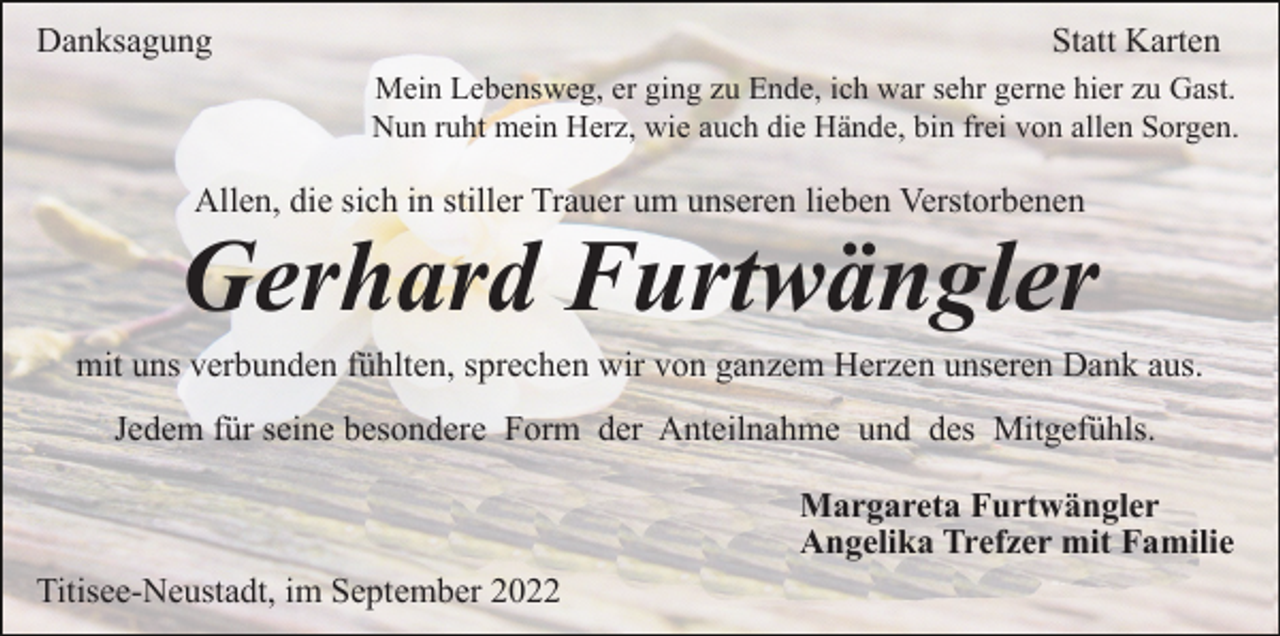 <p>Danksagung</p><p>Statt Karten<br />Mein Lebensweg, er ging zu Ende, ich war sehr gerne hier zu Gast.<br />Nun ruht mein Herz, wie auch die Hände, bin frei von allen Sorgen.</p><p>Allen, die sich in stiller Trauer um unseren lieben Verstorbenen</p><p>Gerhard Furtwängler<br />mit uns verbunden fühlten, sprechen wir von ganzem Herzen unseren Dank aus.<br />Jedem für seine besondere Form der Anteilnahme und des Mitgefühls.<br />Margareta Furtwängler<br />Angelika Trefzer mit Familie<br />Titisee-Neustadt, im September 2022</p>