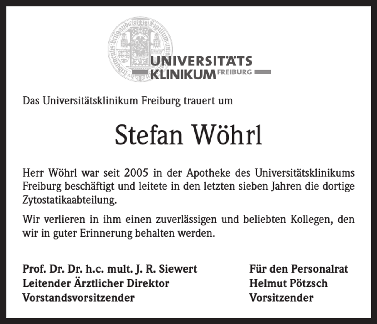 <p>Das Universitätsklinikum Freiburg trauert um</p><p>Stefan Wöhrl<br />Herr Wöhrl war seit 2005 in der Apotheke des Universitätsklinikums<br />Freiburg beschäftigt und leitete in den letzten sieben Jahren die dortige<br />Zytostatikaabteilung.<br />Wir verlieren in ihm einen zuverlässigen und beliebten Kollegen, den<br />wir in guter Erinnerung behalten werden.<br />Prof. Dr. Dr. h.c. mult. J. R. Siewert<br />Leitender Ärztlicher Direktor<br />Vorstandsvorsitzender</p><p>Für den Personalrat<br />Helmut Pötzsch<br />Vorsitzender</p>
