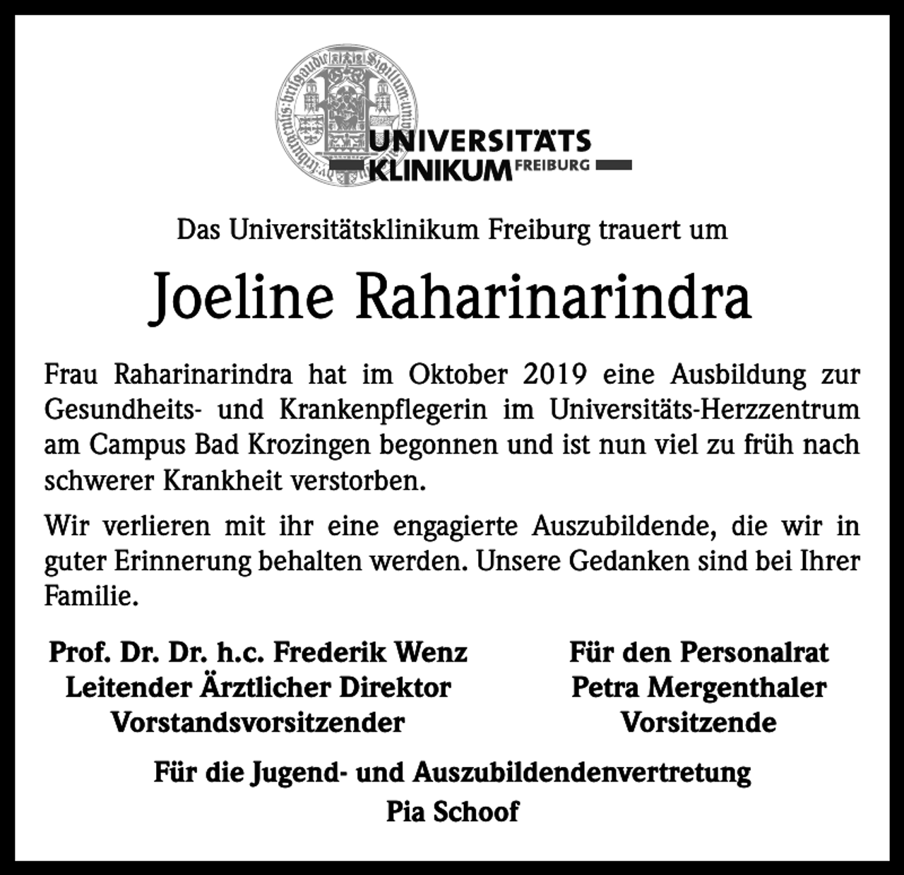 <p>Das Universitätsklinikum Freiburg trauert um</p><p>Joeline Raharinarindra<br />Frau Raharinarindra hat im Oktober 2019 eine Ausbildung zur<br />Gesundheits- und Krankenpflegerin im Universitäts-Herzzentrum<br />am Campus Bad Krozingen begonnen und ist nun viel zu früh nach<br />schwerer Krankheit verstorben.<br />Wir verlieren mit ihr eine engagierte Auszubildende, die wir in<br />guter Erinnerung behalten werden. Unsere Gedanken sind bei Ihrer<br />Familie.<br />Prof. Dr. Dr. h.c. Frederik Wenz<br />Leitender Ärztlicher Direktor<br />Vorstandsvorsitzender</p><p>Für den Personalrat<br />Petra Mergenthaler<br />Vorsitzende</p><p>Für die Jugend- und Auszubildendenvertretung<br />Pia Schoof</p>