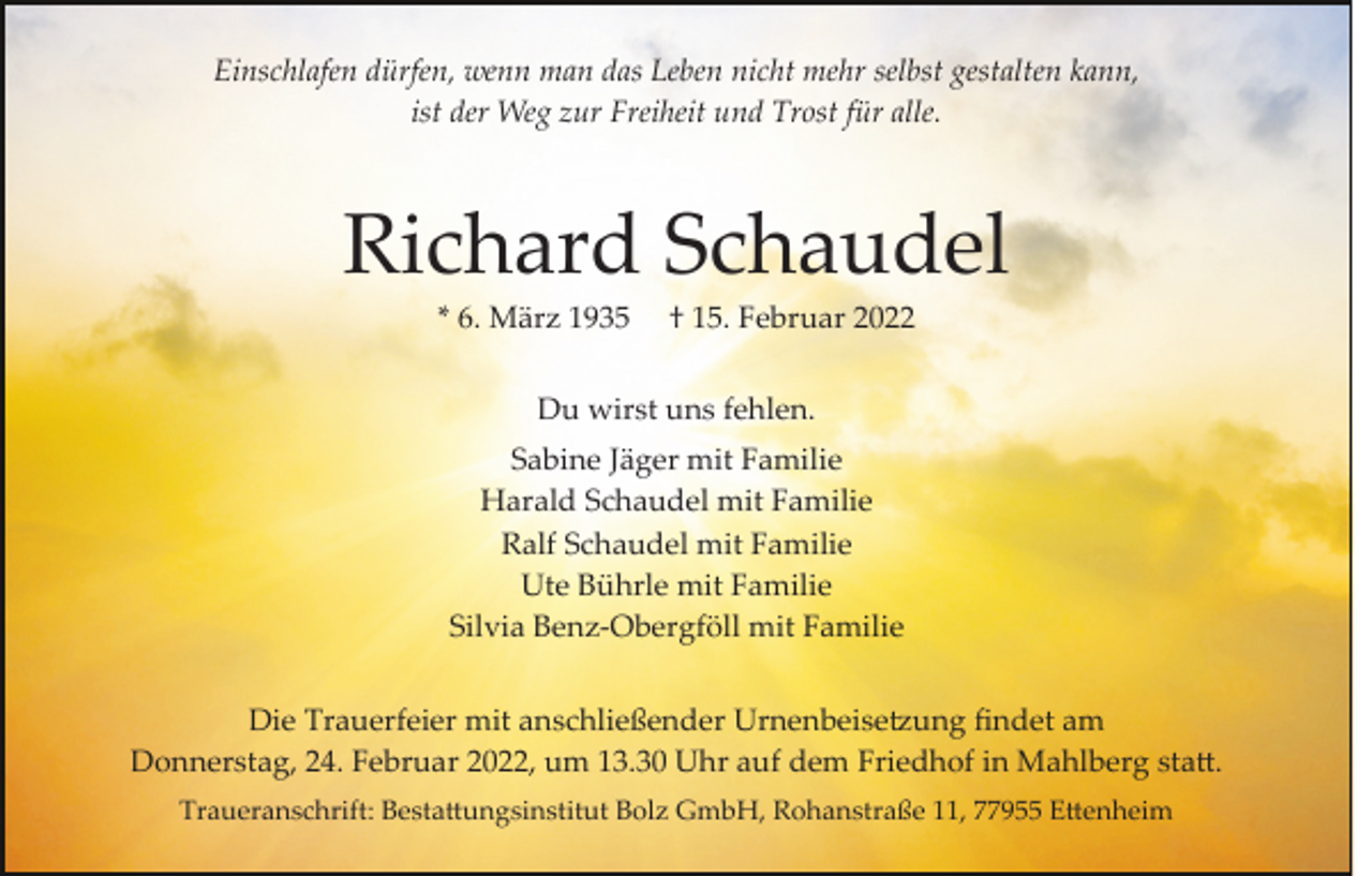 <p>Einschlafen dürfen, wenn man das Leben nicht mehr selbst gestalten kann,<br />ist der Weg zur Freiheit und Trost für alle.</p><p>Richard Schaudel<br />* 6. März 1935</p><p>† 15. Februar 2022</p><p>Du wirst uns fehlen.<br />Sabine Jäger mit Familie<br />Harald Schaudel mit Familie<br />Ralf Schaudel mit Familie<br />Ute Bührle mit Familie<br />Silvia Benz­Obergföll mit Familie<br />Die Trauerfeier mit anschließender Urnenbeise�ung ﬁndet am<br />Donnerstag, 24. Februar 2022, um 13.30 Uhr auf dem Friedhof in Mahlberg sta�.<br />Traueranschrift: Besta�ungsinstitut Bolz GmbH, Rohanstraße 11, 77955 E�enheim</p>
