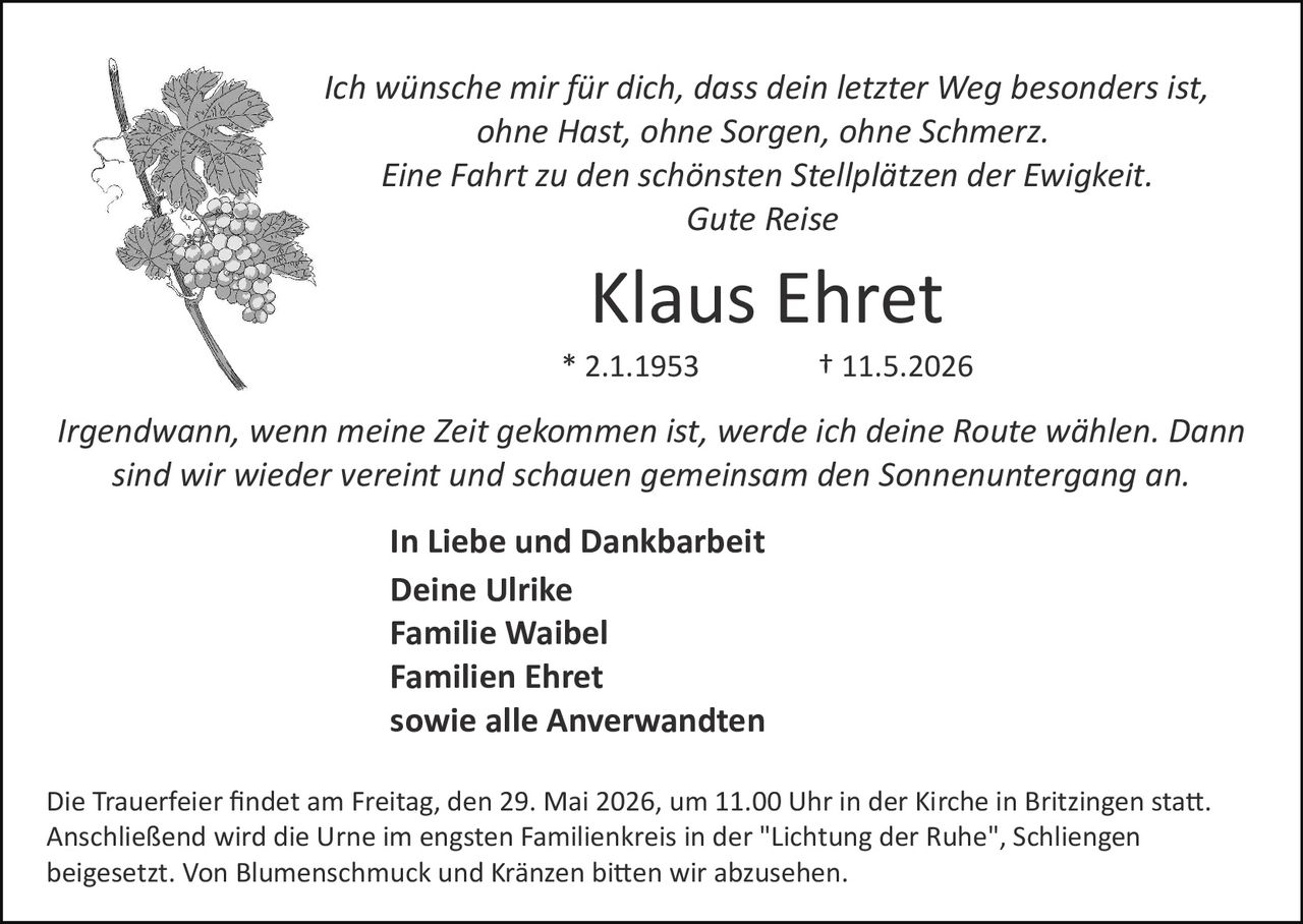 <p>Ich wünsche mir für dich, dass dein letzter Weg besonders ist,<br>ohne Hast, ohne Sorgen, ohne Schmerz.<br>Eine Fahrt zu den schönsten Stellplätzen der Ewigkeit.<br>Gute Reise</p><p><strong>Klaus Ehret</strong><br>* 2.1.1953 † 11.5.2026</p><p><em>Irgendwann, wenn meine Zeit gekommen ist, werde ich deine Route wählen. Dann<br>sind wir wieder vereint und schauen gemeinsam den Sonnenuntergang an.</em></p><p>In Liebe und Dankbarkeit<br>Deine Ulrike<br>Familie Waibel<br>Familien Ehret<br>sowie alle Anverwandten</p><p>Die Trauerfeier findet am Freitag, den 29. Mai 2026, um 11.00 Uhr in der Kirche in Britzingen statt.<br>Anschließend wird die Urne im engsten Familienkreis in der "Lichtung der Ruhe", Schliengen<br>beigesetzt. Von Blumenschmuck und Kränzen bitten wir abzusehen.</p>