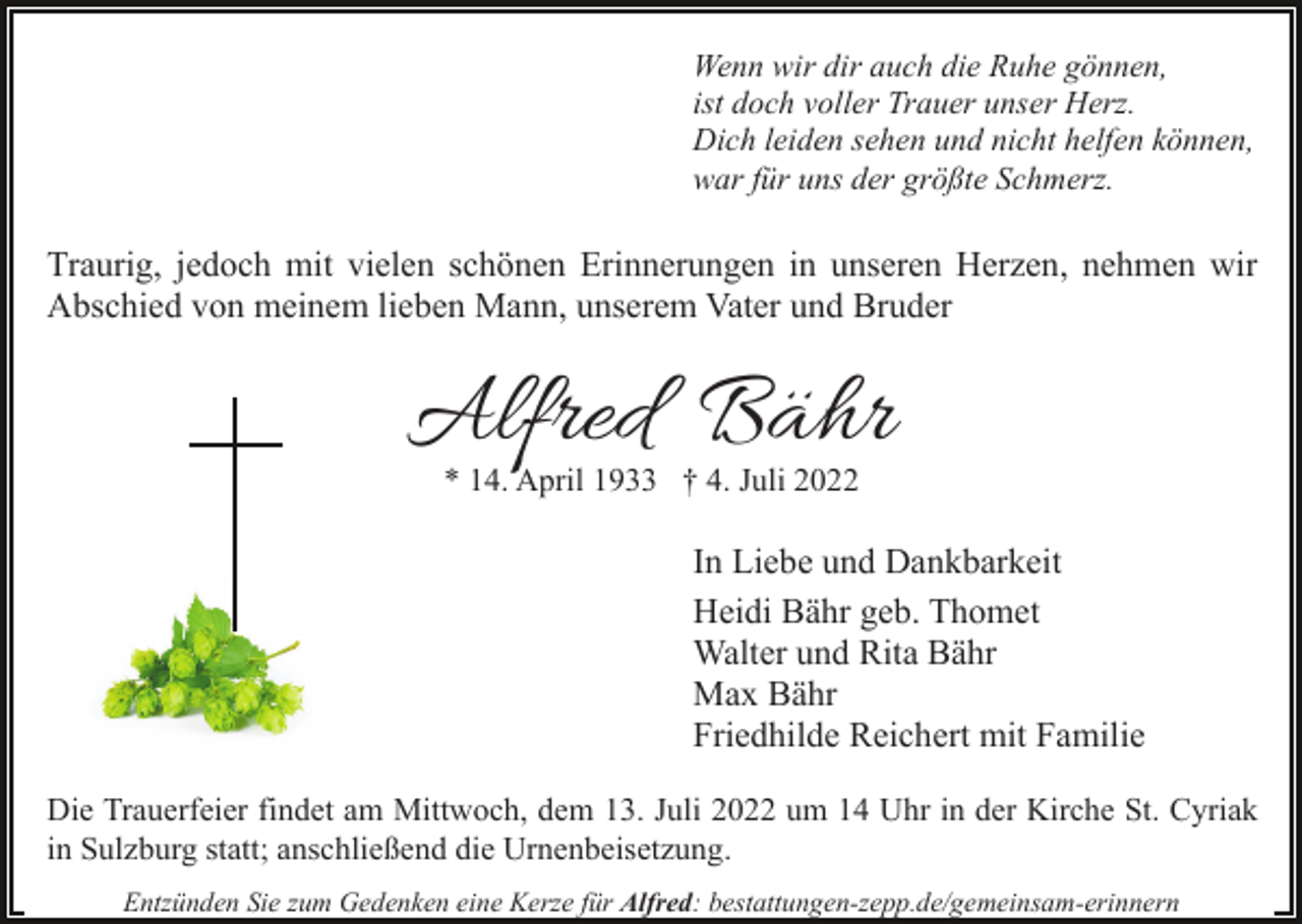 <p>Wenn wir dir auch die Ruhe gönnen,<br />ist doch voller Trauer unser Herz.<br />Dich leiden sehen und nicht helfen können,<br />war für uns der größte Schmerz.</p><p>Traurig, jedoch mit vielen schönen Erinnerungen in unseren Herzen, nehmen wir<br />Abschied von meinem lieben Mann, unserem Vater und Bruder</p><p>Alfred Bähr<br />* 14. April 1933 † 4. Juli 2022</p><p>In Liebe und Dankbarkeit<br />Heidi Bähr geb. Thomet<br />Walter und Rita Bähr<br />Max Bähr<br />Friedhilde Reichert mit Familie<br />Die Trauerfeier findet am Mittwoch, dem 13. Juli 2022 um 14 Uhr in der Kirche St. Cyriak<br />in Sulzburg statt; anschließend die Urnenbeisetzung.<br />Entzünden Sie zum Gedenken eine Kerze für Alfred: bestattungen-zepp.de/gemeinsam-erinnern</p>