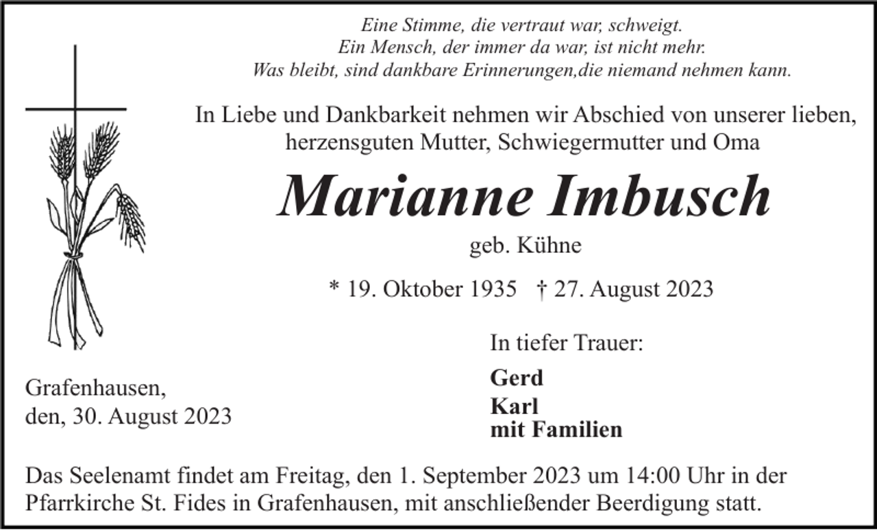 <p>Eine Stimme, die vertraut war, schweigt.<br />Ein Mensch, der immer da war, ist nicht mehr.<br />Was bleibt, sind dankbare Erinnerungen,die niemand nehmen kann.</p><p>In Liebe und Dankbarkeit nehmen wir Abschied von unserer lieben,<br />herzensguten Mutter, Schwiegermutter und Oma</p><p>Marianne Imbusch<br />geb. Kühne<br />* 19. Oktober 1935 † 27. August 2023</p><p>Grafenhausen,<br />den, 30. August 2023</p><p>In tiefer Trauer:<br />Gerd<br />Karl<br />mit Familien</p><p>Das Seelenamt findet am Freitag, den 1. September 2023 um 14:00 Uhr in der<br />Pfarrkirche St. Fides in Grafenhausen, mit anschließender Beerdigung statt.</p>