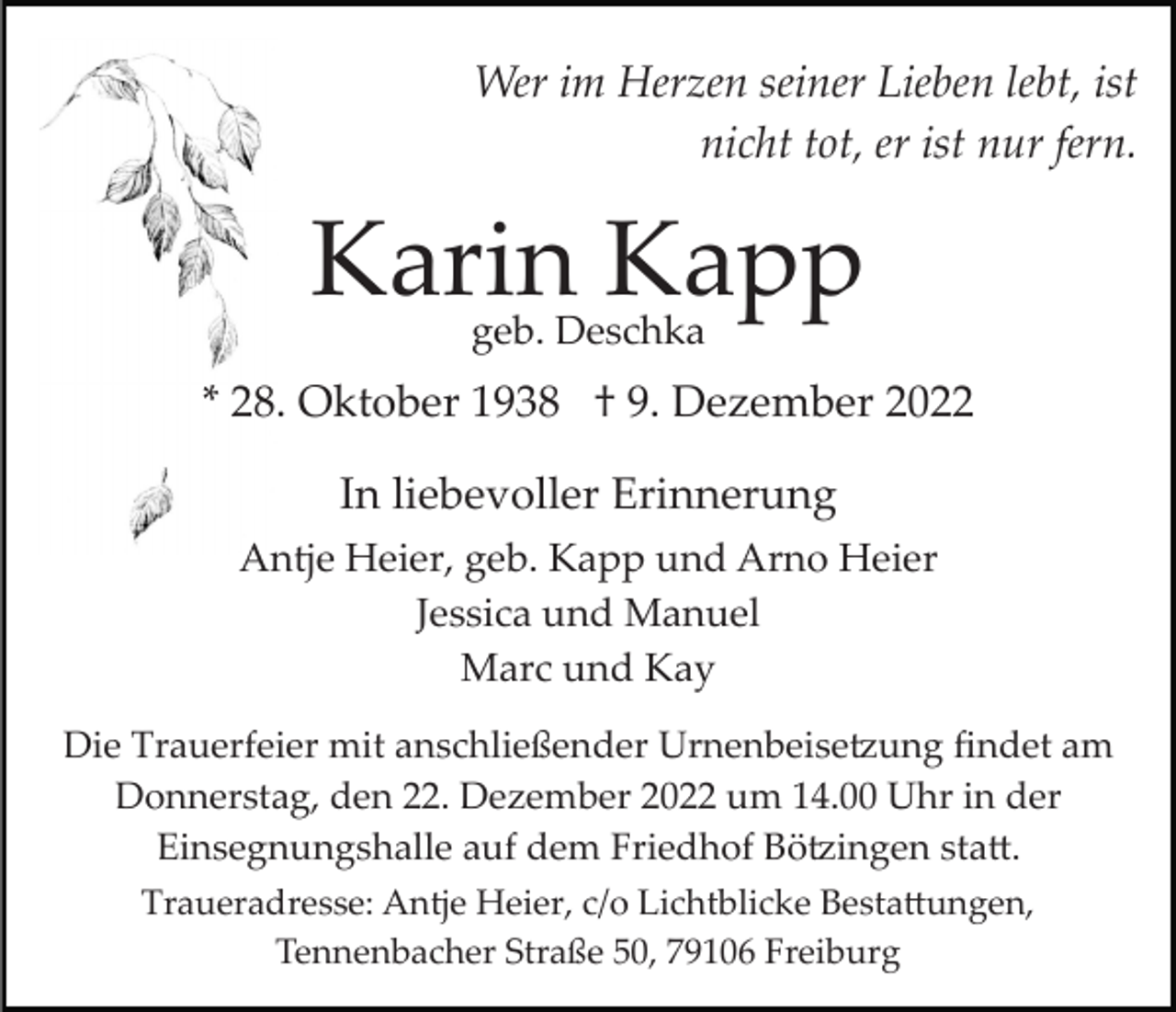 <p>Wer im Herzen seiner Lieben lebt, ist<br />nicht tot, er ist nur fern.</p><p>Karin Kapp<br />geb. Deschka</p><p>* 28. Oktober 1938 † 9. Dezember 2022<br />In liebevoller Erinnerung<br />Antje Heier, geb. Kapp und Arno Heier<br />Jessica und Manuel<br />Marc und Kay<br />Die Trauerfeier mit anschließender Urnenbeise�ung ﬁndet am<br />Donnerstag, den 22. Dezember 2022 um 14.00 Uhr in der<br />Einsegnungshalle auf dem Friedhof Bö�ingen sta�.<br />Traueradresse: Antje Heier, c/o Lichtblicke Besta�ungen,<br />Tennenbacher Straße 50, 79106 Freiburg</p>