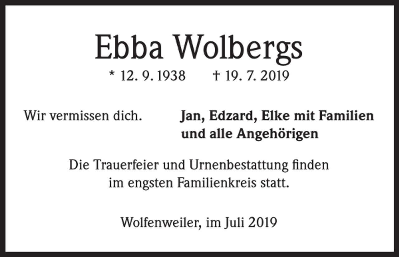 <p>Ebba Wolbergs<br />* 12. 9. 1938</p><p>Wir vermissen dich.</p><p>† 19. 7. 2019</p><p>Jan, Edzard, Elke mit Familien<br />und alle Angehörigen</p><p>Die Trauerfeier und Urnenbestattung finden<br />im engsten Familienkreis statt.<br />Wolfenweiler, im Juli 2019</p>