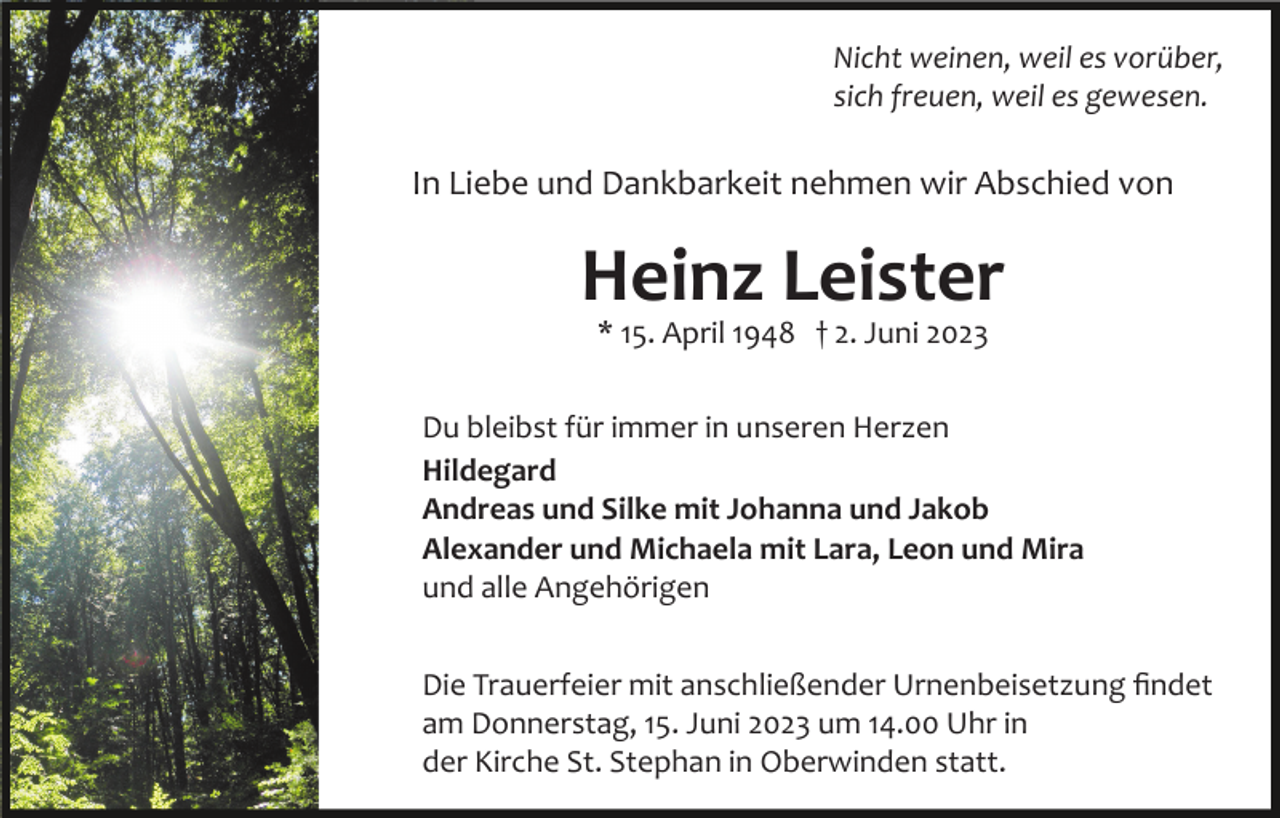 <p>Nicht weinen, weil es vorüber,<br />sich freuen, weil es gewesen.</p><p>In Liebe und Dankbarkeit nehmen wir Abschied von</p><p>Heinz Leister<br />* 15. April 1948 † 2. Juni 2023</p><p>Du bleibst für immer in unseren Herzen<br />Hildegard<br />Andreas und Silke mit Johanna und Jakob<br />Alexander und Michaela mit Lara, Leon und Mira<br />und alle Angehörigen<br />Die Trauerfeier mit anschließender Urnenbeisetzung ﬁndet<br />am Donnerstag, 15. Juni 2023 um 14.00 Uhr in<br />der Kirche St. Stephan in Oberwinden statt.</p>