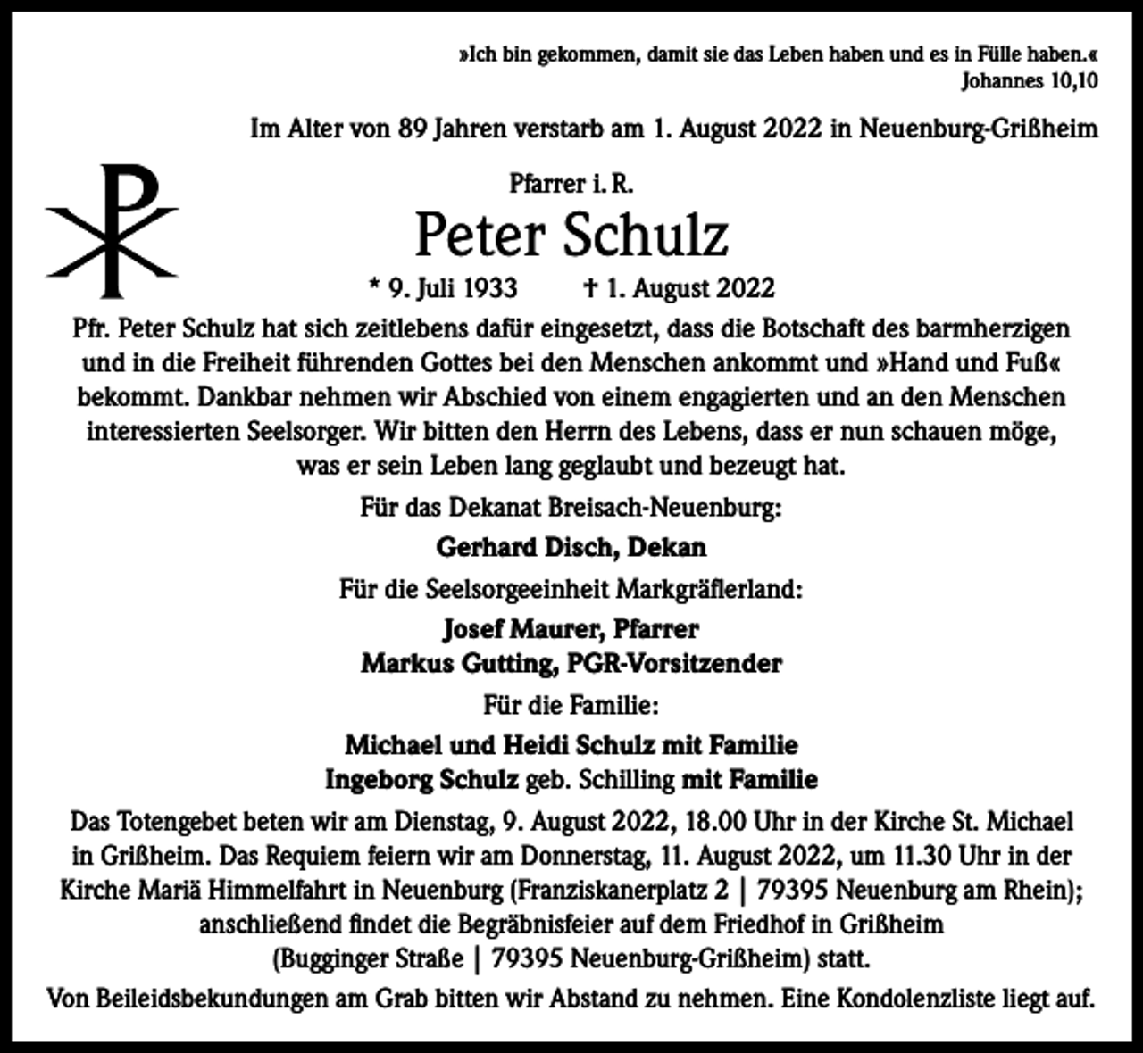 <p>»Ich bin gekommen, damit sie das Leben haben und es in Fülle haben.«<br />Johannes 10,10</p><p>Im Alter von 89 Jahren verstarb am 1. August 2022 in Neuenburg-Grißheim<br />Pfarrer i. R.</p><p>Peter Schulz</p><p>* 9. Juli 1933<br />† 1. August 2022<br />Pfr. Peter Schulz hat sich zeitlebens dafür eingesetzt, dass die Botschaft des barmherzigen<br />und in die Freiheit führenden Gottes bei den Menschen ankommt und »Hand und Fuß«<br />bekommt. Dankbar nehmen wir Abschied von einem engagierten und an den Menschen<br />interessierten Seelsorger. Wir bitten den Herrn des Lebens, dass er nun schauen möge,<br />was er sein Leben lang geglaubt und bezeugt hat.<br />Für das Dekanat Breisach-Neuenburg:<br />Gerhard Disch, Dekan<br />Für die Seelsorgeeinheit Markgräflerland:<br />Josef Maurer, Pfarrer<br />Markus Gutting, PGR-Vorsitzender<br />Für die Familie:<br />Michael und Heidi Schulz mit Familie<br />Ingeborg Schulz geb. Schilling mit Familie<br />Das Totengebet beten wir am Dienstag, 9. August 2022, 18.00 Uhr in der Kirche St. Michael<br />in Grißheim. Das Requiem feiern wir am Donnerstag, 11. August 2022, um 11.30 Uhr in der<br />Kirche Mariä Himmelfahrt in Neuenburg (Franziskanerplatz 2 | 79395 Neuenburg am Rhein);<br />anschließend findet die Begräbnisfeier auf dem Friedhof in Grißheim<br />(Bugginger Straße | 79395 Neuenburg-Grißheim) statt.<br />Von Beileidsbekundungen am Grab bitten wir Abstand zu nehmen. Eine Kondolenzliste liegt auf.</p>