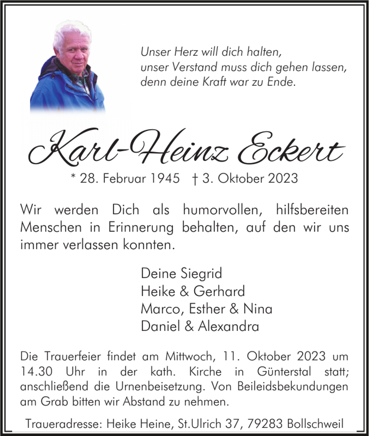 <p>Unser Herz will dich halten,<br />unser Verstand muss dich gehen lassen,<br />denn deine Kraft war zu Ende.</p><p>Karl-Heinz Eckert<br />* 28. Februar 1945 † 3. Oktober 2023</p><p>Wir werden Dich als humorvollen, hilfsbereiten<br />Menschen in Erinnerung behalten, auf den wir uns<br />immer verlassen konnten.<br />Deine Siegrid<br />Heike &amp; Gerhard<br />Marco, Esther &amp; Nina<br />Daniel &amp; Alexandra<br />Die Trauerfeier findet am Mittwoch, 11. Oktober 2023 um<br />14.30 Uhr in der kath. Kirche in Günterstal statt;<br />anschließend die Urnenbeisetzung. Von Beileidsbekundungen<br />am Grab bitten wir Abstand zu nehmen.<br />Traueradresse: Heike Heine, St.Ulrich 37, 79283 Bollschweil</p>