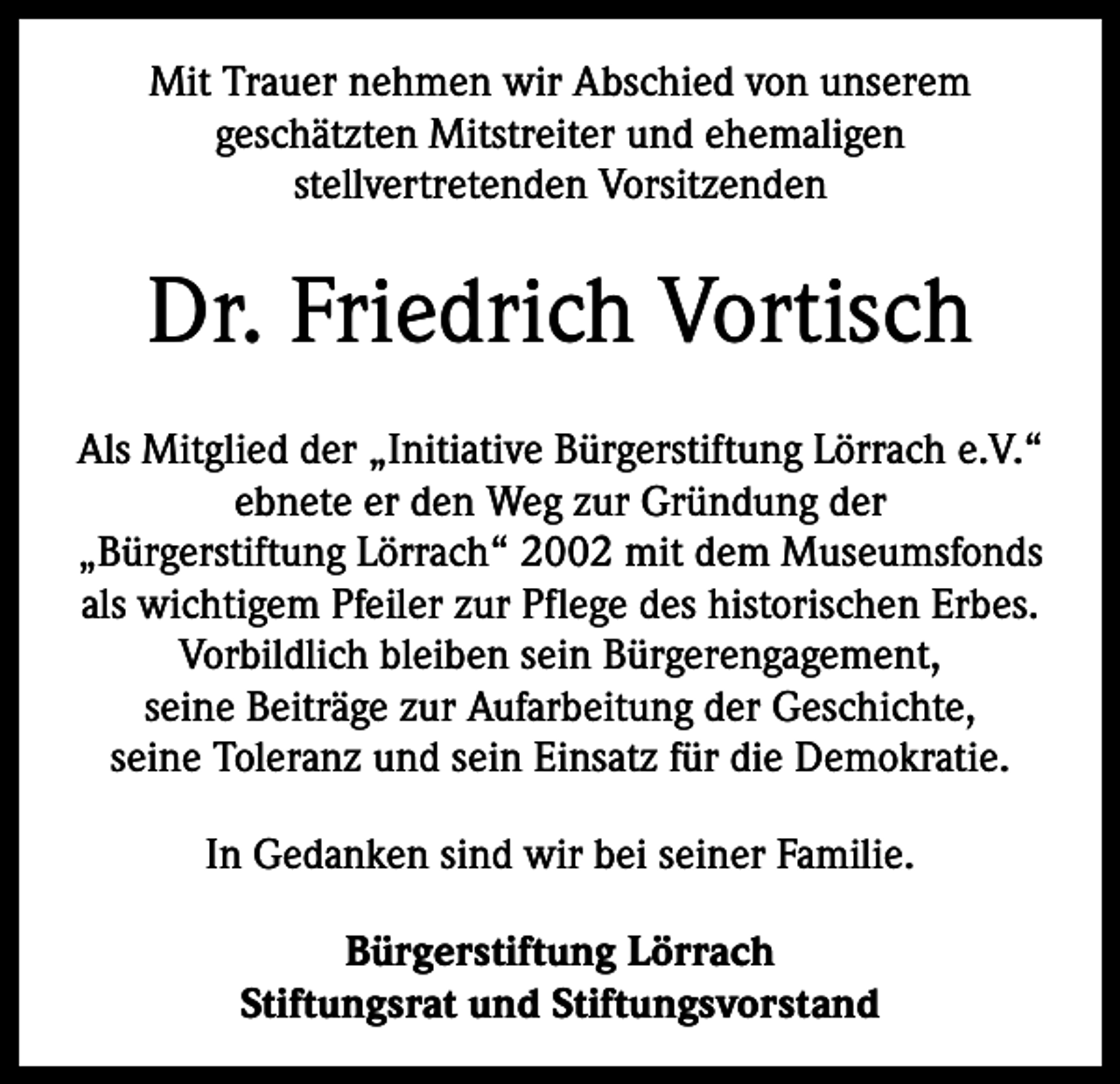 <p>Mit Trauer nehmen wir Abschied von unserem<br />geschätzten Mitstreiter und ehemaligen<br />stellvertretenden Vorsitzenden</p><p>Dr. Friedrich Vortisch<br />Als Mitglied der „Initiative Bürgerstiftung Lörrach e.V.“<br />ebnete er den Weg zur Gründung der<br />„Bürgerstiftung Lörrach“ 2002 mit dem Museumsfonds<br />als wichtigem Pfeiler zur Pflege des historischen Erbes.<br />Vorbildlich bleiben sein Bürgerengagement,<br />seine Beiträge zur Aufarbeitung der Geschichte,<br />seine Toleranz und sein Einsatz für die Demokratie.<br />In Gedanken sind wir bei seiner Familie.<br />Bürgerstiftung Lörrach<br />Stiftungsrat und Stiftungsvorstand</p>