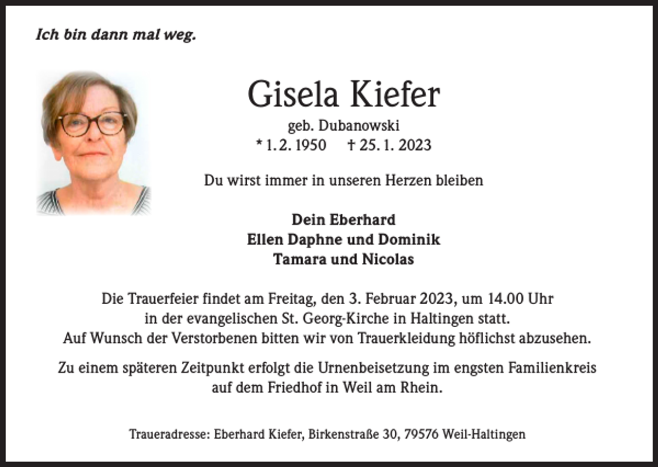 <p>Ich bin dann mal weg.</p><p>Gisela Kiefer<br />geb. Dubanowski<br />* 1. 2. 1950 † 25. 1. 2023</p><p>Du wirst immer in unseren Herzen bleiben<br />Dein Eberhard<br />Ellen Daphne und Dominik<br />Tamara und Nicolas<br />Die Trauerfeier findet am Freitag, den 3. Februar 2023, um 14.00 Uhr<br />in der evangelischen St. Georg-Kirche in Haltingen statt.<br />Auf Wunsch der Verstorbenen bitten wir von Trauerkleidung höflichst abzusehen.<br />Zu einem späteren Zeitpunkt erfolgt die Urnenbeisetzung im engsten Familienkreis<br />auf dem Friedhof in Weil am Rhein.<br />Traueradresse: Eberhard Kiefer, Birkenstraße 30, 79576 Weil-Haltingen</p>