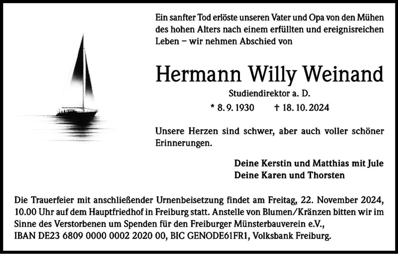 <p>Ein sanfter Tod erlöste unseren Vater und Opa von den Mühen<br />des hohen Alters nach einem erfüllten und ereignisreichen<br />Leben – wir nehmen Abschied von</p><p>Hermann Willy Weinand<br />Studiendirektor a. D.<br />* 8. 9. 1930 † 18. 10. 2024</p><p>Unsere Herzen sind schwer, aber auch voller schöner<br />Erinnerungen.<br />Deine Kerstin und Matthias mit Jule<br />Deine Karen und Thorsten<br />Die Trauerfeier mit anschließender Urnenbeisetzung findet am Freitag, 22. November 2024,<br />10.00 Uhr auf dem Hauptfriedhof in Freiburg statt. Anstelle von Blumen/Kränzen bitten wir im<br />Sinne des Verstorbenen um Spenden für den Freiburger Münsterbauverein e.V.,<br />IBAN DE23 6809 0020, BIC GENODE61FR1, Volksbank Freiburg.</p>