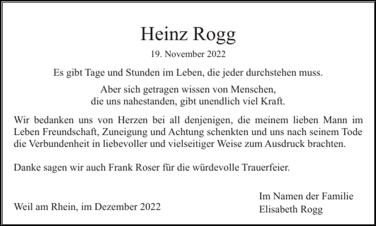 <p>Heinz Rogg<br />19. November 2022</p><p>Es gibt Tage und Stunden im Leben, die jeder durchstehen muss.<br />Aber sich getragen wissen von Menschen,<br />die uns nahestanden, gibt unendlich viel Kraft.<br />Wir bedanken uns von Herzen bei all denjenigen, die meinem lieben Mann im<br />Leben Freundschaft, Zuneigung und Achtung schenkten und uns nach seinem Tode<br />die Verbundenheit in liebevoller und vielseitiger Weise zum Ausdruck brachten.<br />Danke sagen wir auch Frank Roser für die würdevolle Trauerfeier.</p><p>Weil am Rhein, im Dezember 2022</p><p>Im Namen der Familie<br />Elisabeth Rogg</p>