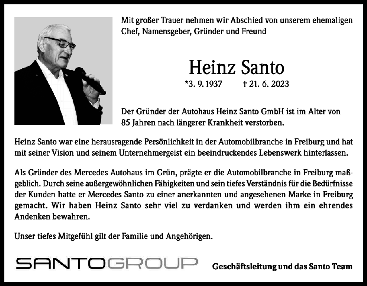 <p>Mit großer Trauer nehmen wir Abschied von unserem ehemaligen<br />Chef, Namensgeber, Gründer und Freund</p><p>Heinz Santo</p><p>*3. 9. 1937</p><p>† 21. 6. 2023</p><p>Der Gründer der Autohaus Heinz Santo GmbH ist im Alter von<br />85 Jahren nach längerer Krankheit verstorben.<br />Heinz Santo war eine herausragende Persönlichkeit in der Automobilbranche in Freiburg und hat<br />mit seiner Vision und seinem Unternehmergeist ein beeindruckendes Lebenswerk hinterlassen.<br />Als Gründer des Mercedes Autohaus im Grün, prägte er die Automobilbranche in Freiburg maßgeblich. Durch seine außergewöhnlichen Fähigkeiten und sein tiefes Verständnis für die Bedürfnisse<br />der Kunden hatte er Mercedes Santo zu einer anerkannten und angesehenen Marke in Freiburg<br />gemacht. Wir haben Heinz Santo sehr viel zu verdanken und werden ihm ein ehrendes<br />Andenken bewahren.<br />Unser tiefes Mitgefühl gilt der Familie und Angehörigen.<br />Geschäftsleitung und das Santo Team</p>