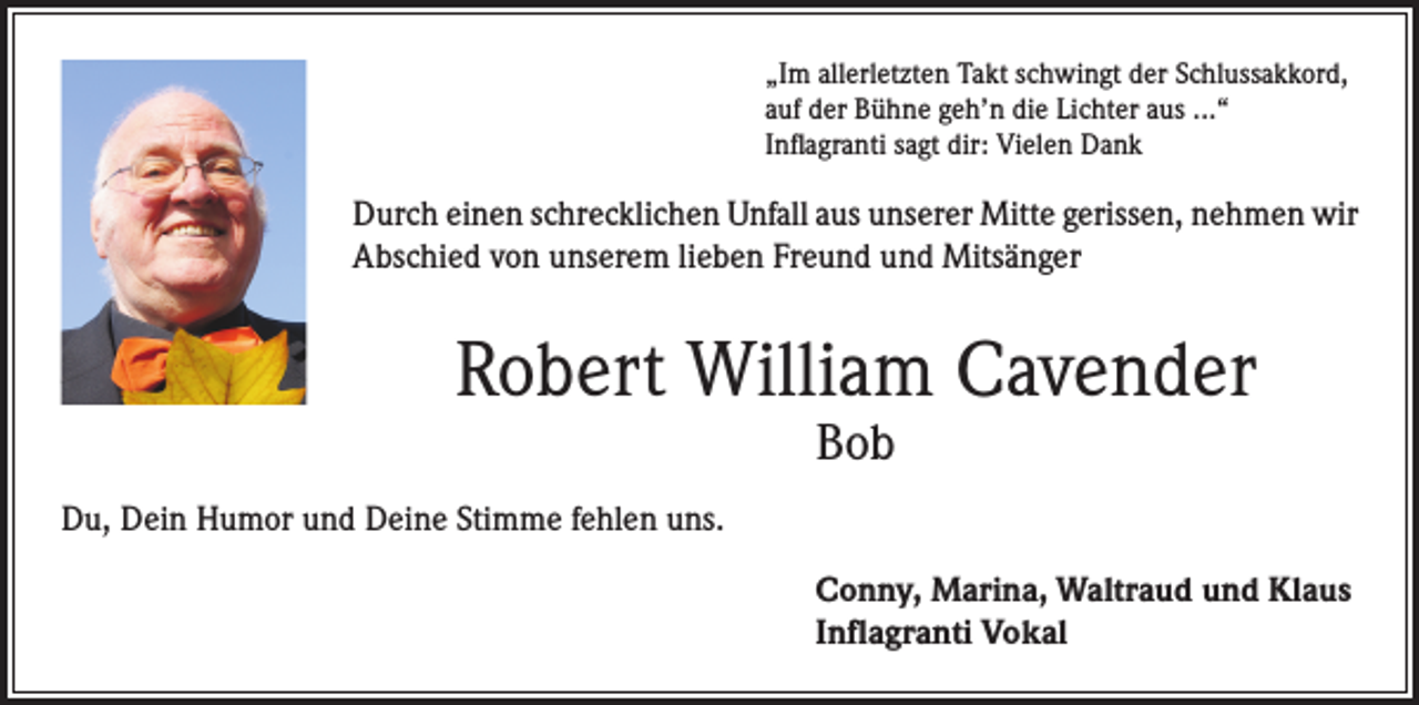 <p>„Im allerletzten Takt schwingt der Schlussakkord,<br />auf der Bühne geh’n die Lichter aus ...“<br />Inflagranti sagt dir: Vielen Dank</p><p>Durch einen schrecklichen Unfall aus unserer Mitte gerissen, nehmen wir<br />Abschied von unserem lieben Freund und Mitsänger</p><p>Robert William Cavender<br />Bob</p><p>Du, Dein Humor und Deine Stimme fehlen uns.<br />Conny, Marina, Waltraud und Klaus<br />Inflagranti Vokal</p>