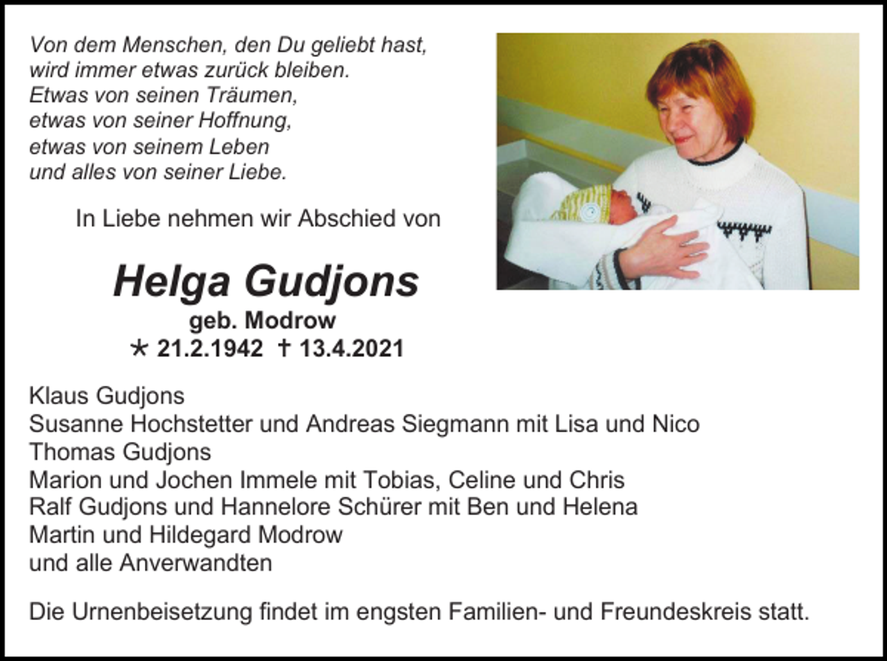 <p>Von dem Menschen, den Du geliebt hast,<br />wird immer etwas zurück bleiben.<br />Etwas von seinen Träumen,<br />etwas von seiner Hoffnung,<br />etwas von seinem Leben<br />und alles von seiner Liebe.</p><p>In Liebe nehmen wir Abschied von</p><p>Helga Gudjons<br />geb. Modrow<br /> 21.2.1942  13.4.2021<br />Klaus Gudjons<br />Susanne Hochstetter und Andreas Siegmann mit Lisa und Nico<br />Thomas Gudjons<br />Marion und Jochen Immele mit Tobias, Celine und Chris<br />Ralf Gudjons und Hannelore Schürer mit Ben und Helena<br />Martin und Hildegard Modrow<br />und alle Anverwandten<br />Die Urnenbeisetzung findet im engsten Familien- und Freundeskreis statt.</p>