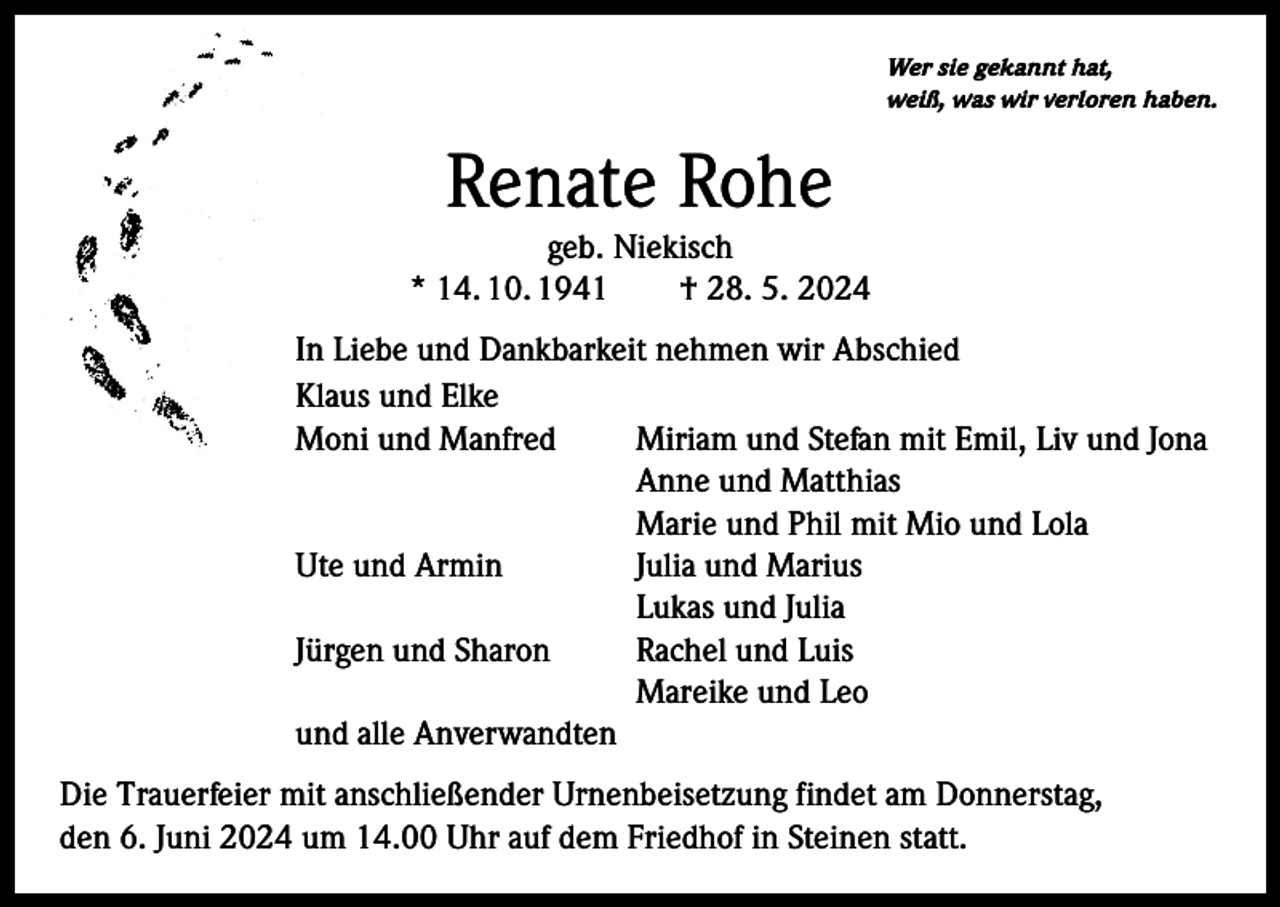 <p>Wer sie gekannt hat,<br />weiß, was wir verloren haben.</p><p>Renate Rohe</p><p>geb. Niekisch<br />* 14. 10. 1941 † 28. 5. 2024<br />In Liebe und Dankbarkeit nehmen wir Abschied<br />Klaus und Elke<br />Moni und Manfred<br />Miriam und Stefan mit Emil, Liv und Jona</p><p>Anne und Matthias</p><p>Marie und Phil mit Mio und Lola<br />Ute und Armin<br />Julia und Marius</p><p>Lukas und Julia<br />Jürgen und Sharon<br />Rachel und Luis</p><p>Mareike und Leo<br />und alle Anverwandten<br />Die Trauerfeier mit anschließender Urnenbeisetzung findet am Donnerstag,<br />den 6. Juni 2024 um 14.00 Uhr auf dem Friedhof in Steinen statt.</p>