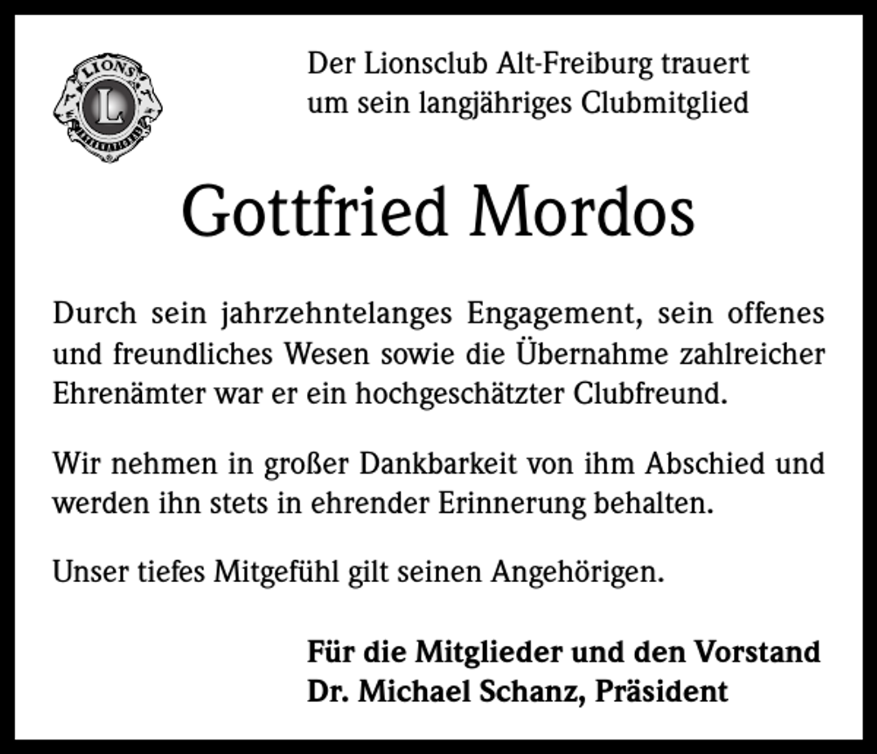 <p>Der Lionsclub Alt-Freiburg trauert<br />um sein langjähriges Clubmitglied</p><p>Gottfried Mordos<br />Durch sein jahrzehntelanges Engagement, sein offenes<br />und freundliches Wesen sowie die Übernahme zahlreicher<br />Ehrenämter war er ein hochgeschätzter Clubfreund.<br />Wir nehmen in großer Dankbarkeit von ihm Abschied und<br />werden ihn stets in ehrender Erinnerung behalten.<br />Unser tiefes Mitgefühl gilt seinen Angehörigen.<br />Für die Mitglieder und den Vorstand<br />Dr. Michael Schanz, Präsident</p>
