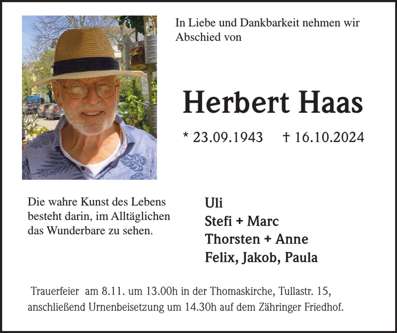 <p>In Liebe und Dankbarkeit nehmen wir<br />Abschied von</p><p>Herbert Haas<br />* 23.09.1943</p><p>Die wahre Kunst des Lebens<br />besteht darin, im Alltäglichen<br />das Wunderbare zu sehen.</p><p>† 16.10.2024</p><p>Uli<br />Stefi + Marc<br />Thorsten + Anne<br />Felix, Jakob, Paula</p><p>Trauerfeier am 8.11. um 13.00h in der Thomaskirche, Tullastr. 15,<br />anschließend Urnenbeisetzung um 14.30h auf dem Zähringer Friedhof.</p>