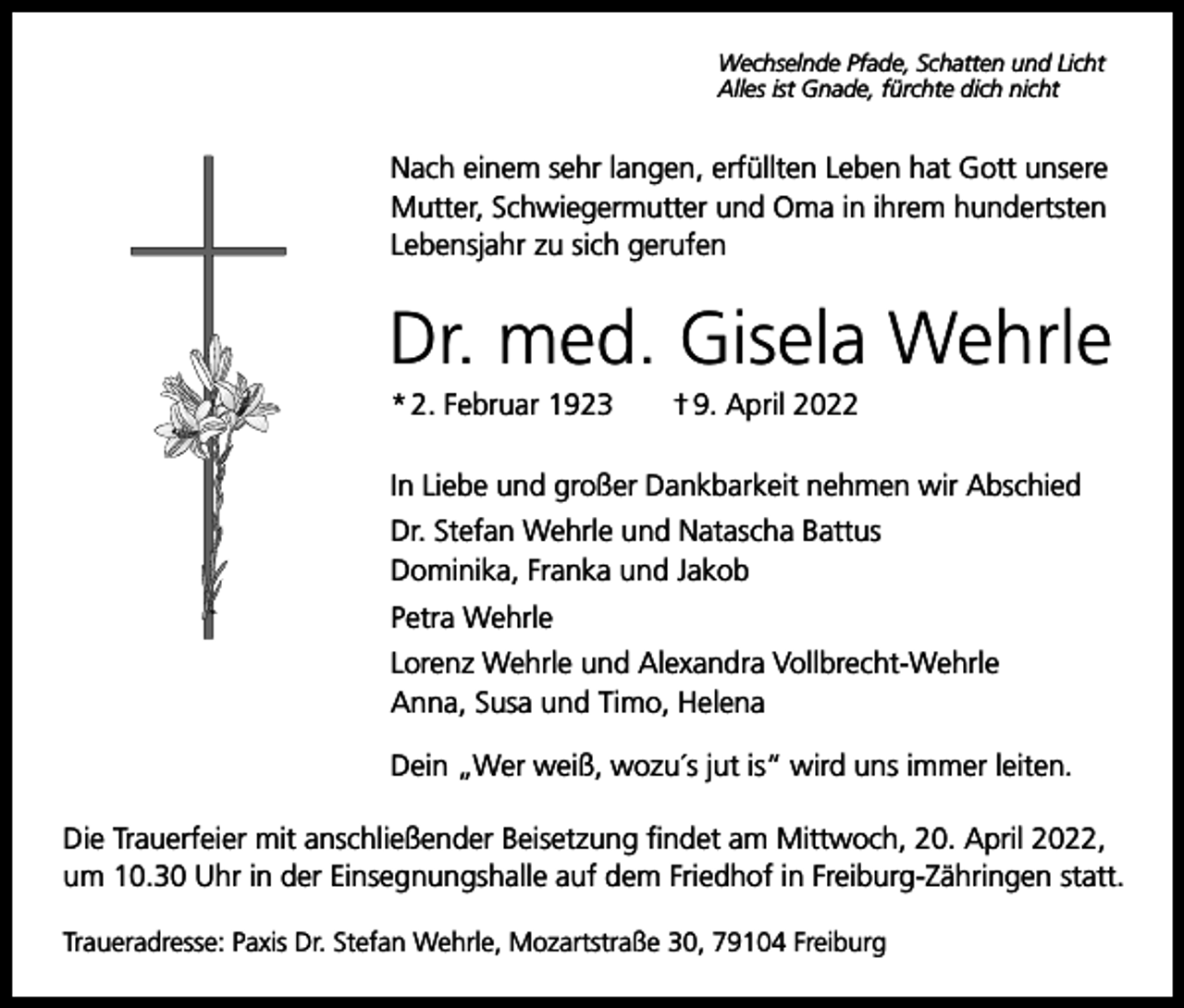 <p>Wechselnde Pfade, Schatten und Licht<br />Alles ist Gnade, fürchte dich nicht</p><p>Nach einem sehr langen, erfüllten Leben hat Gott unsere<br />Mutter, Schwiegermutter und Oma in ihrem hundertsten<br />Lebensjahr zu sich gerufen</p><p>Dr. med. Gisela Wehrle<br />* 2. Februar 1923 † 9. April 2022<br />In Liebe und großer Dankbarkeit nehmen wir Abschied<br />Dr. Stefan Wehrle und Natascha Battus<br />Dominika, Franka und Jakob<br />Petra Wehrle<br />Lorenz Wehrle und Alexandra Vollbrecht-Wehrle<br />Anna, Susa und Timo, Helena<br />Dein „Wer weiß, wozu´s jut is“ wird uns immer leiten.<br />Die Trauerfeier mit anschließender Beisetzung findet am Mittwoch, 20. April 2022,<br />um 10.30 Uhr in der Einsegnungshalle auf dem Friedhof in Freiburg-Zähringen statt.<br />Traueradresse: Paxis Dr. Stefan Wehrle, Mozartstraße 30, 79104 Freiburg</p>