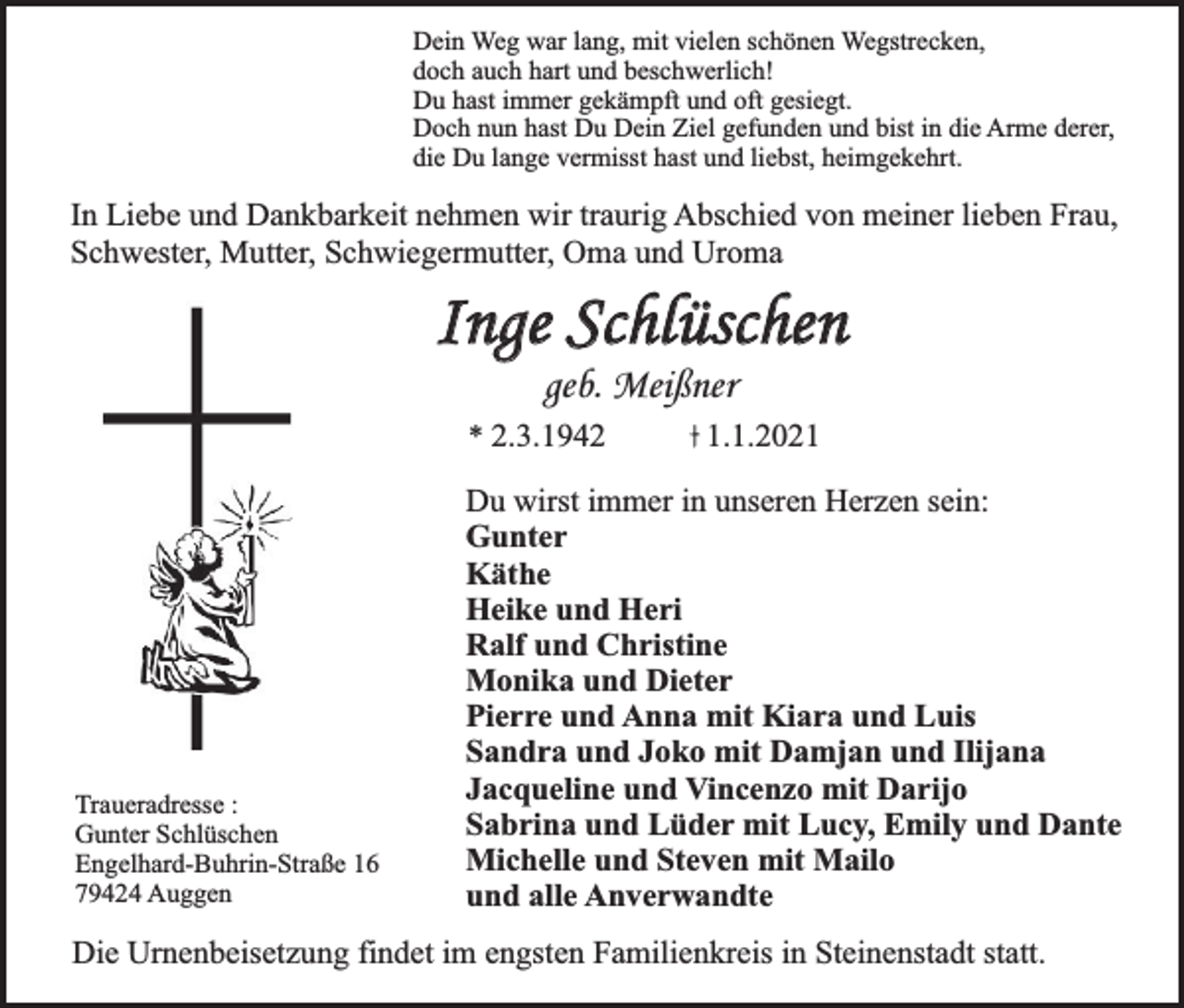 <p>Dein Weg war lang, mit vielen schönen Wegstrecken,<br />doch auch hart und beschwerlich!<br />Du hast immer gekämpft und oft gesiegt.<br />Doch nun hast Du Dein Ziel gefunden und bist in die Arme derer,<br />die Du lange vermisst hast und liebst, heimgekehrt.</p><p>In Liebe und Dankbarkeit nehmen wir traurig Abschied von meiner lieben Frau,<br />Schwester, Mutter, Schwiegermutter, Oma und Uroma</p><p>Inge Schlüschen<br />geb. Meißner</p><p>* 2.3.1942</p><p>Traueradresse :<br />Gunter Schlüschen<br />Engelhard-Buhrin-Straße 16<br />79424 Auggen</p><p>1.1.2021</p><p>Du wirst immer in unseren Herzen sein:<br />Gunter<br />Käthe<br />Heike und Heri<br />Ralf und Christine<br />Monika und Dieter<br />Pierre und Anna mit Kiara und Luis<br />Sandra und Joko mit Damjan und Ilijana<br />Jacqueline und Vincenzo mit Darijo<br />Sabrina und Lüder mit Lucy, Emily und Dante<br />Michelle und Steven mit Mailo<br />und alle Anverwandte</p><p>Die Urnenbeisetzung findet im engsten Familienkreis in Steinenstadt statt.</p>