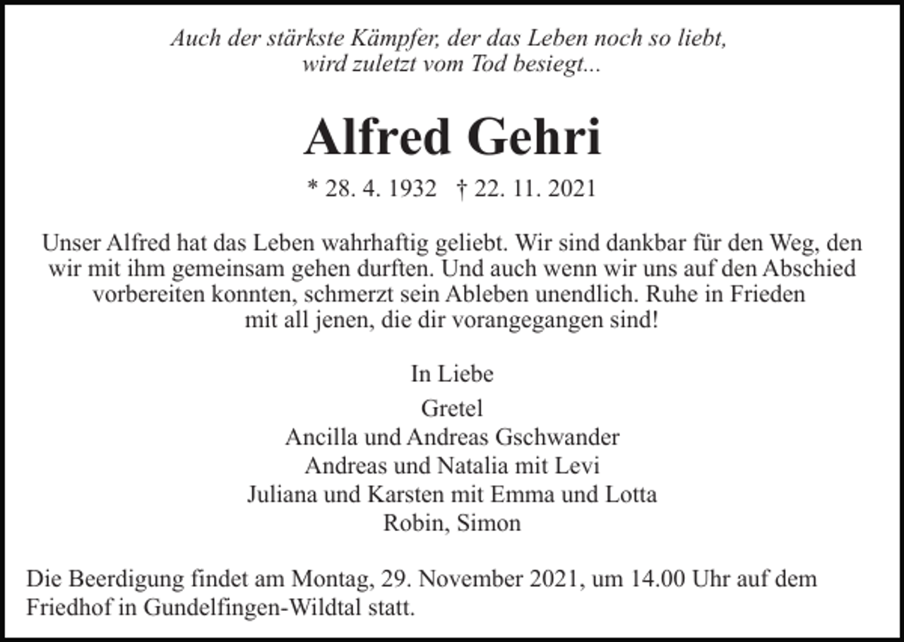 <p>Auch der stärkste Kämpfer, der das Leben noch so liebt,<br />wird zuletzt vom Tod besiegt...</p><p>Alfred Gehri<br />* 28. 4. 1932 † 22. 11. 2021<br />Unser Alfred hat das Leben wahrhaftig geliebt. Wir sind dankbar für den Weg, den<br />wir mit ihm gemeinsam gehen durften. Und auch wenn wir uns auf den Abschied<br />vorbereiten konnten, schmerzt sein Ableben unendlich. Ruhe in Frieden<br />mit all jenen, die dir vorangegangen sind!<br />In Liebe<br />Gretel<br />Ancilla und Andreas Gschwander<br />Andreas und Natalia mit Levi<br />Juliana und Karsten mit Emma und Lotta<br />Robin, Simon<br />Die Beerdigung findet am Montag, 29. November 2021, um 14.00 Uhr auf dem<br />Friedhof in Gundelfingen-Wildtal statt.</p>