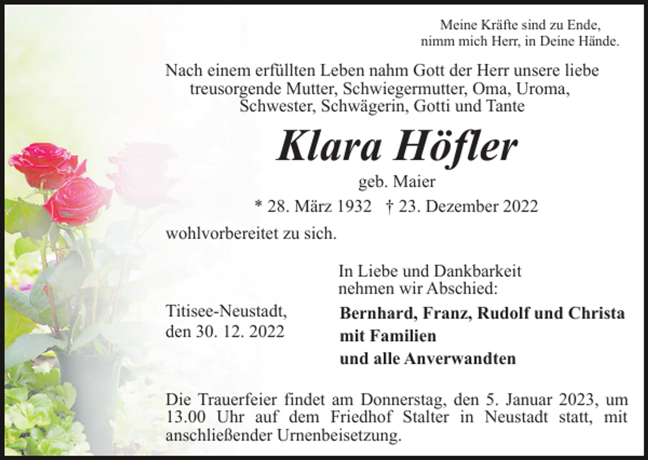 <p>Meine Kräfte sind zu Ende,<br />nimm mich Herr, in Deine Hände.</p><p>Nach einem erfüllten Leben nahm Gott der Herr unsere liebe<br />treusorgende Mutter, Schwiegermutter, Oma, Uroma,<br />Schwester, Schwägerin, Gotti und Tante</p><p>Klara Höfler<br />geb. Maier<br />* 28. März 1932 † 23. Dezember 2022<br />wohlvorbereitet zu sich.</p><p>Titisee-Neustadt,<br />den 30. 12. 2022</p><p>In Liebe und Dankbarkeit<br />nehmen wir Abschied:<br />Bernhard, Franz, Rudolf und Christa<br />mit Familien<br />und alle Anverwandten</p><p>Die Trauerfeier findet am Donnerstag, den 5. Januar 2023, um<br />13.00 Uhr auf dem Friedhof Stalter in Neustadt statt, mit<br />anschließender Urnenbeisetzung.</p>