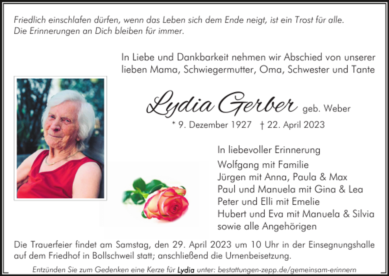 <p>Friedlich einschlafen dürfen, wenn das Leben sich dem Ende neigt, ist ein Trost für alle.<br />Die Erinnerungen an Dich bleiben für immer.</p><p>In Liebe und Dankbarkeit nehmen wir Abschied von unserer<br />lieben Mama, Schwiegermutter, Oma, Schwester und Tante</p><p>Lydia Gerber</p><p>geb. Weber</p><p>* 9. Dezember 1927 † 22. April 2023</p><p>In liebevoller Erinnerung<br />Wolfgang mit Familie<br />Jürgen mit Anna, Paula &amp; Max<br />Paul und Manuela mit Gina &amp; Lea<br />Peter und Elli mit Emelie<br />Hubert und Eva mit Manuela &amp; Silvia<br />sowie alle Angehörigen<br />Die Trauerfeier findet am Samstag, den 29. April 2023 um 10 Uhr in der Einsegnungshalle<br />auf dem Friedhof in Bollschweil statt; anschließend die Urnenbeisetzung.<br />Entzünden Sie zum Gedenken eine Kerze für</p><p>unter: bestattungen-zepp.de/gemeinsam-erinnern</p>