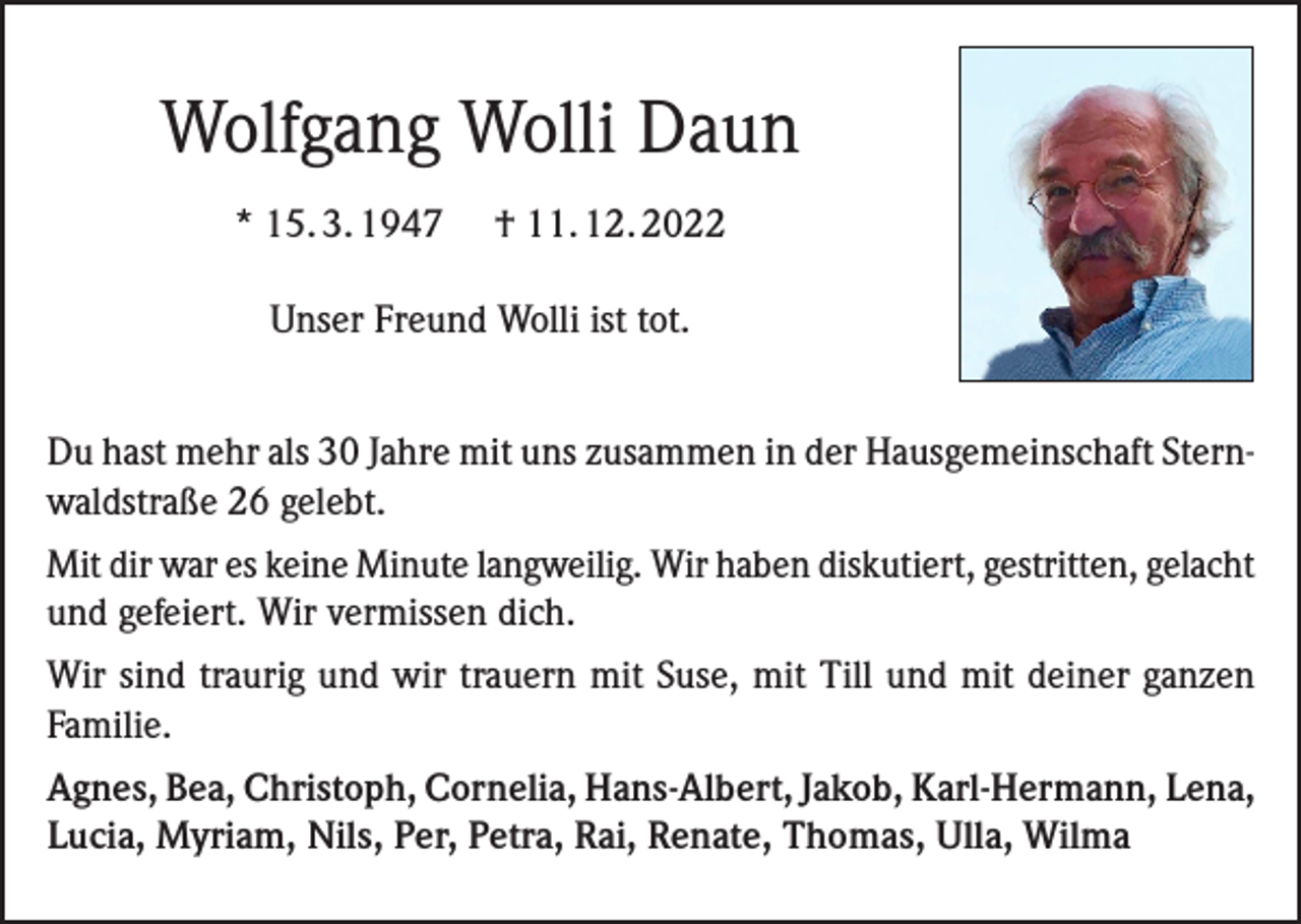 <p>Wolfgang Wolli Daun<br />* 15. 3. 1947</p><p>† 11. 12. 2022</p><p>Unser Freund Wolli ist tot.<br />Du hast mehr als 30 Jahre mit uns zusammen in der Hausgemeinschaft Sternwaldstraße 26 gelebt.<br />Mit dir war es keine Minute langweilig. Wir haben diskutiert, gestritten, gelacht<br />und gefeiert. Wir vermissen dich.<br />Wir sind traurig und wir trauern mit Suse, mit Till und mit deiner ganzen<br />Familie.<br />Agnes, Bea, Christoph, Cornelia, Hans-Albert, Jakob, Karl-Hermann, Lena,<br />Lucia, Myriam, Nils, Per, Petra, Rai, Renate, Thomas, Ulla, Wilma</p>