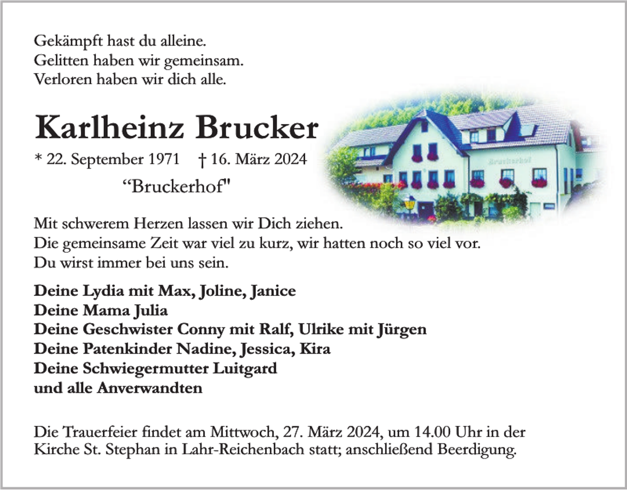 <p>Gekämpft hast du alleine.<br />Gelitten haben wir gemeinsam.<br />Verloren haben wir dich alle.</p><p>Karlheinz Brucker<br />* 22. September 1971</p><p>† 16. März 2024</p><p>“Bruckerhof"<br />Mit schwerem Herzen lassen wir Dich ziehen.<br />Die gemeinsame Zeit war viel zu kurz, wir hatten noch so viel vor.<br />Du wirst immer bei uns sein.<br />Deine Lydia mit Max, Joline, Janice<br />Deine Mama Julia<br />Deine Geschwister Conny mit Ralf, Ulrike mit Jürgen<br />Deine Patenkinder Nadine, Jessica, Kira<br />Deine Schwiegermutter Luitgard<br />und alle Anverwandten<br />Die Trauerfeier findet am Mittwoch, 27. März 2024, um 14.00 Uhr in der<br />Kirche St. Stephan in Lahr-Reichenbach statt; anschließend Beerdigung.</p>