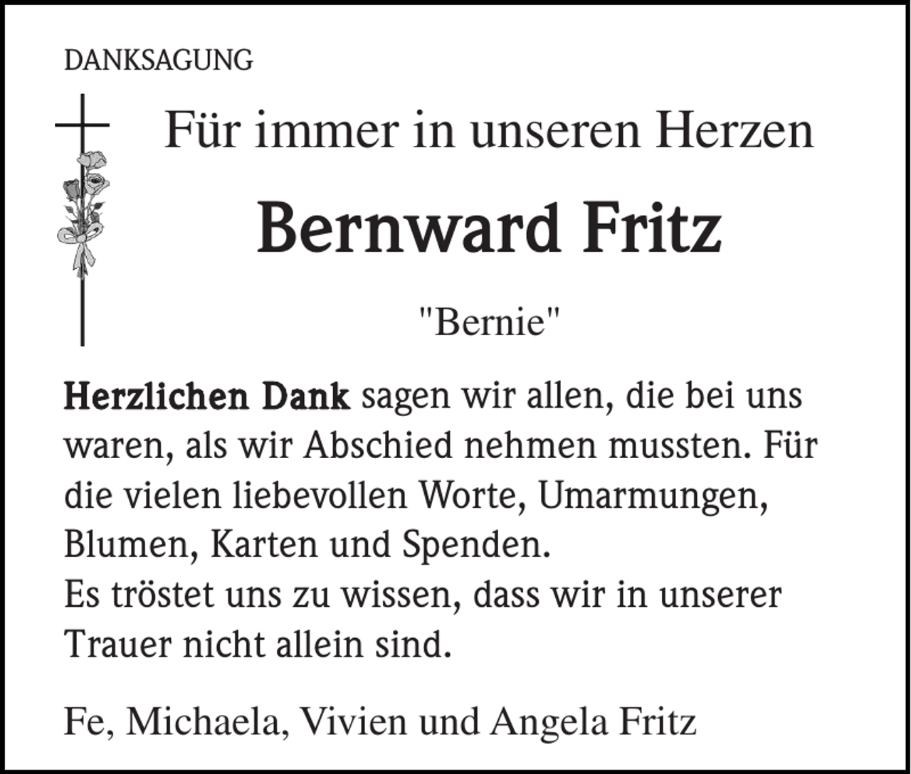 <p>DANKSAGUNG</p><p>Für immer in unseren Herzen</p><p>Bernward Fritz<br />"Bernie"<br />Herzlichen Dank sagen wir allen, die bei uns<br />waren, als wir Abschied nehmen mussten. Für<br />die vielen liebevollen Worte, Umarmungen,<br />Blumen, Karten und Spenden.<br />Es tröstet uns zu wissen, dass wir in unserer<br />Trauer nicht allein sind.</p><p>Fe, Michaela, Vivien und Angela Fritz</p>