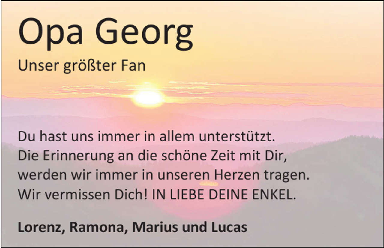 <p>Opa Georg<br />Unser größter Fan</p><p>Du hast uns immer in allem unterstützt.<br />Die Erinnerung an die schöne Zeit mit Dir,<br />werden wir immer in unseren Herzen tragen.<br />Wir vermissen Dich! IN LIEBE DEINE ENKEL.</p><p>Lorenz, Ramona, Marius und Lucas</p>