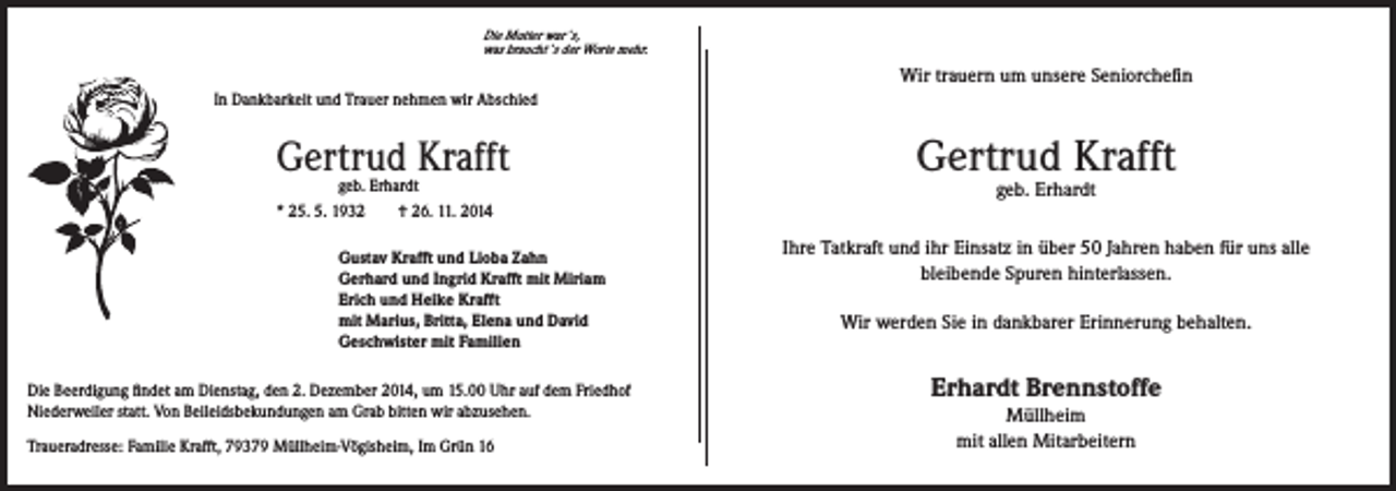 <p>Die Mutter war`s,</p><p>In Dankbarkeit und Trauer nehmen wir Abschied</p><p>Gertrud Krafft</p><p>was braucht`s der Worte mehr.</p><p>Wir trauern um unsere Seniorchefin</p><p>geb. Erhardt<br />* 25. 5. 1932 † 26. 11. 2014</p><p>Gustav Krafft und Lioba Zahn<br />Gerhard und Ingrid Krafft mit Miriam<br />Erich und Heike Krafft<br />mit Marius, Britta, Elena und David<br />Geschwister mit Familien</p><p>Die Beerdigung findet am Dienstag, den 2. Dezember 2014, um 15.00 Uhr auf dem Friedhof<br />Niederweiler statt. Von Beileidsbekundungen am Grab bitten wir abzusehen.<br />Traueradresse: Familie Krafft, 79379 Müllheim-Vögisheim, Im Grün 16</p><p>Gertrud Krafft<br />geb. Erhardt</p><p>Ihre Tatkraft und ihr Einsatz in über 50 Jahren haben für uns alle<br />bleibende Spuren hinterlassen.<br />Wir werden Sie in dankbarer Erinnerung behalten.</p><p>Erhardt Brennstoffe<br />Müllheim<br />mit allen Mitarbeitern</p>