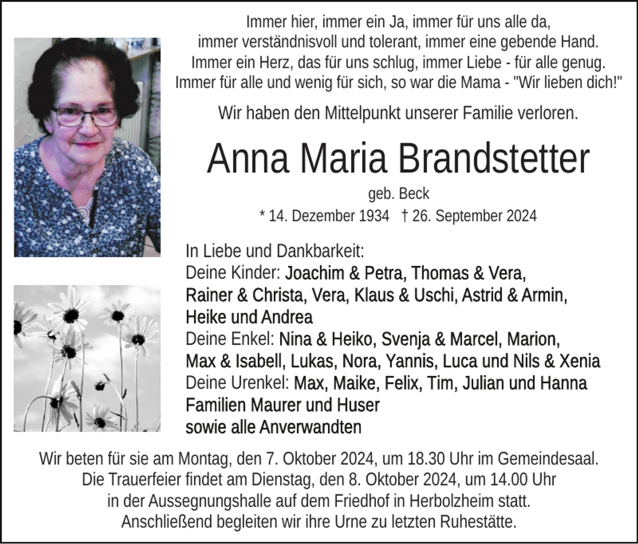 <p>Immer hier, immer ein Ja, immer für uns alle da,<br />immer verständnisvoll und tolerant, immer eine gebende Hand.<br />Immer ein Herz, das für uns schlug, immer Liebe - für alle genug.<br />Immer für alle und wenig für sich, so war die Mama - "Wir lieben dich!"</p><p>Wir haben den Mittelpunkt unserer Familie verloren.</p><p>Anna Maria Brandstetter<br />geb. Beck<br />* 14. Dezember 1934 † 26. September 2024</p><p>In Liebe und Dankbarkeit:<br />Deine Kinder:<br />Deine Enkel:<br />Deine Urenkel:</p><p>Wir beten für sie am Montag, den 7. Oktober 2024, um 18.30 Uhr im Gemeindesaal.<br />Die Trauerfeier findet am Dienstag, den 8. Oktober 2024, um 14.00 Uhr<br />in der Aussegnungshalle auf dem Friedhof in Herbolzheim statt.<br />Anschließend begleiten wir ihre Urne zu letzten Ruhestätte.</p>