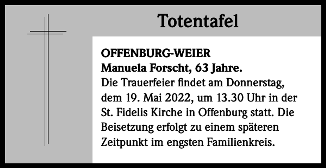 <p>Totentafel<br />Totentafel<br />OFFENBURG-WEIER<br />Manuela Forscht, 63 Jahre.<br />Die Trauerfeier findet am Donnerstag,<br />dem 19. Mai 2022, um 13.30 Uhr in der<br />St. Fidelis Kirche in Offenburg statt. Die<br />Beisetzung erfolgt zu einem späteren<br />­Zeitpunkt im engsten Familienkreis.</p>