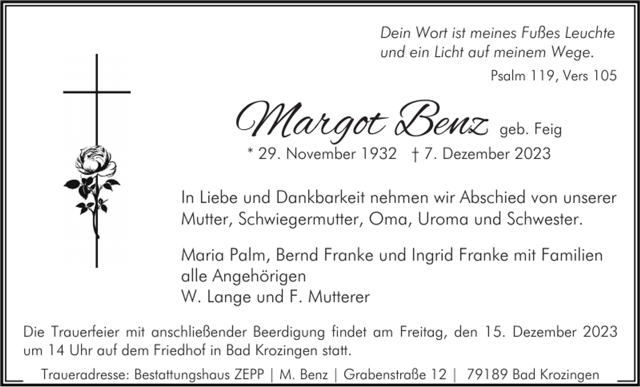 <p>Dein Wort ist meines Fußes Leuchte<br />und ein Licht auf meinem Wege.<br />Psalm 119, Vers 105</p><p>Margot Benz</p><p>geb. Feig</p><p>* 29. November 1932 † 7. Dezember 2023</p><p>In Liebe und Dankbarkeit nehmen wir Abschied von unserer<br />Mutter, Schwiegermutter, Oma, Uroma und Schwester.<br />Maria Palm, Bernd Franke und Ingrid Franke mit Familien<br />alle Angehörigen<br />W. Lange und F. Mutterer<br />Die Trauerfeier mit anschließender Beerdigung findet am Freitag, den 15. Dezember 2023<br />um 14 Uhr auf dem Friedhof in Bad Krozingen statt.<br />Traueradresse: Bestattungshaus ZEPP | M. Benz | Grabenstraße 12 | 79189 Bad Krozingen</p>