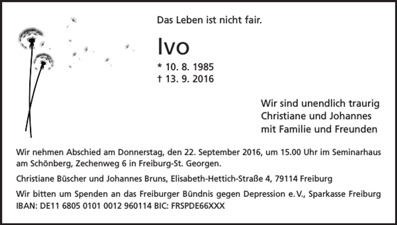 <p>Das Leben ist nicht fair.</p><p>Ivo<br />* 10. 8. 1985<br />† 13. 9. 2016<br />Wir sind unendlich traurig<br />Christiane und Johannes<br />mit Familie und Freunden<br />Wir nehmen Abschied am Donnerstag, den 22. September 2016, um 15.00 Uhr im Seminarhaus<br />am Schönberg, Zechenweg 6 in Freiburg-St. Georgen.<br />Christiane Büscher und Johannes Bruns, Elisabeth-Hettich-Straße 4, 79114 Freiburg<br />Wir bitten um Spenden an das Freiburger Bündnis gegen Depression e. V., S­ parkasse Freiburg<br />IBAN: DE11 6805 0101 0012 960114 BIC: FRSPDE66XXX</p>