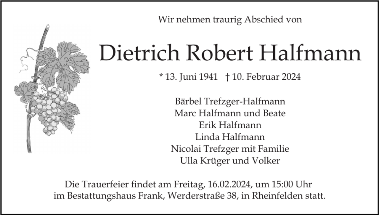 <p>Wir nehmen traurig Abschied von</p><p>Dietrich Robert Halfmann<br />* 13. Juni 1941 † 10. Februar 2024<br />Bärbel Trefzger-Halfmann<br />Marc Halfmann und Beate<br />Erik Halfmann<br />Linda Halfmann<br />Nicolai Trefzger mit Familie<br />Ulla Krüger und Volker<br />Die Trauerfeier findet am Freitag, 16.02.2024, um 15:00 Uhr<br />im Bestattungshaus Frank, Werderstraße 38, in Rheinfelden statt.</p>