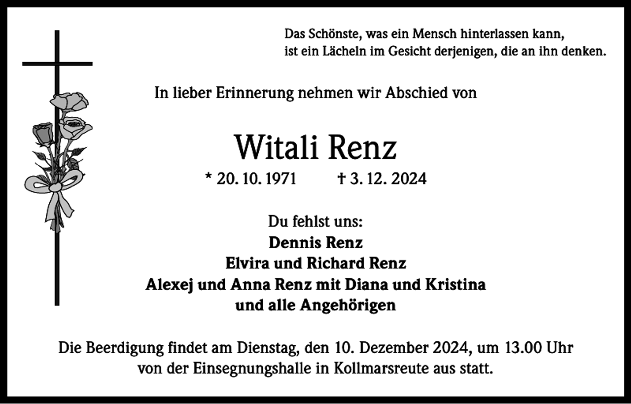 <p>Das Schönste, was ein Mensch hinterlassen kann,<br />ist ein Lächeln im Gesicht derjenigen, die an ihn denken.</p><p>In lieber Erinnerung nehmen wir Abschied von</p><p>Witali Renz<br />* 20. 10. 1971</p><p>† 3. 12. 2024</p><p>Du fehlst uns:<br />Dennis Renz<br />Elvira und Richard Renz<br />Alexej und Anna Renz mit Diana und Kristina<br />und alle Angehörigen<br />Die Beerdigung findet am Dienstag, den 10. Dezember 2024, um 13.00 Uhr<br />von der Einsegnungshalle in Kollmarsreute aus statt.</p>