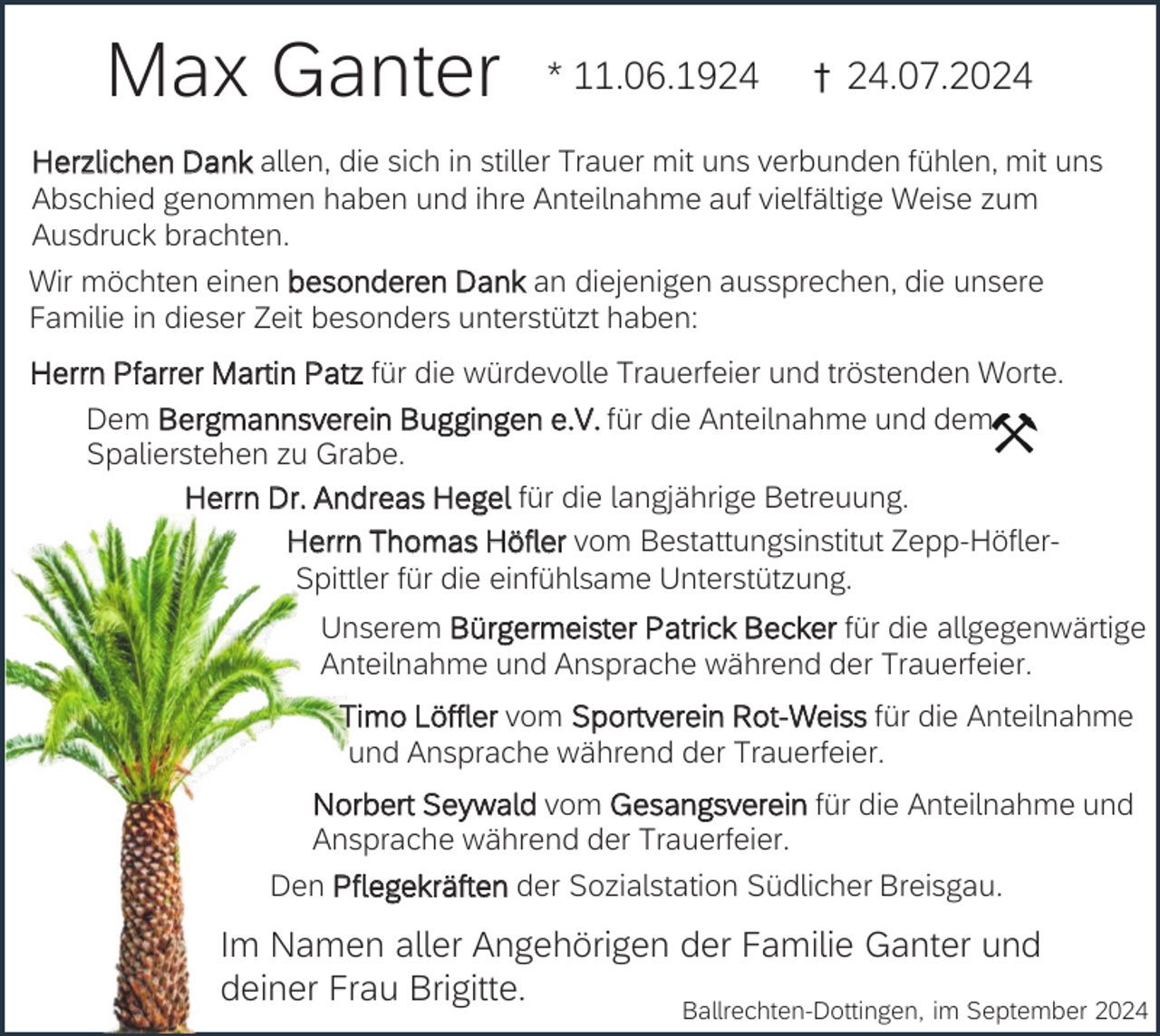 <p>Max Ganter</p><p>* 11.06.1924</p><p>† 24.07.2024</p><p>Herzlichen Dank allen, die sich in stiller Trauer mit uns verbunden fühlen, mit uns<br />Abschied genommen haben und ihre Anteilnahme auf vielfältige Weise zum<br />Ausdruck brachten.<br />Wir möchten einen besonderen Dank an diejenigen aussprechen, die unsere<br />Familie in dieser Zeit besonders unterstützt haben:<br />Herrn Pfarrer Martin Patz für die würdevolle Trauerfeier und tröstenden Worte.<br />Dem Bergmannsverein Buggingen e.V. für die Anteilnahme und dem<br />Spalierstehen zu Grabe.<br />Herrn Dr. Andreas Hegel für die langjährige Betreuung.<br />Herrn Thomas Höfler vom Bestattungsinstitut Zepp-HöflerSpittler für die einfühlsame Unterstützung.<br />Unserem Bürgermeister Patrick Becker für die allgegenwärtige<br />Anteilnahme und Ansprache während der Trauerfeier.<br />Timo Löffler vom Sportverein Rot-Weiss für die Anteilnahme<br />und Ansprache während der Trauerfeier.</p><p>Norbert Seywald vom Gesangsverein für die Anteilnahme und<br />Ansprache während der Trauerfeier.<br />Den Pflegekräften der Sozialstation Südlicher Breisgau.</p><p>Im Namen aller Angehörigen der Familie Ganter und<br />deiner Frau Brigitte.</p><p>Ballrechten-Dottingen, im September 2024</p>