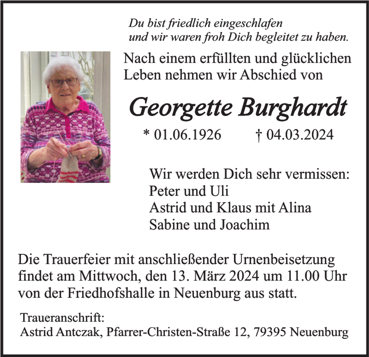 Du bist friedlich eingeschlafen
und wir waren froh Dich begleitet zu haben.
Nach einem erfüllten und glücklichen
Leben nehmen wir Abschied von
Georgette Burghardt
* 01.06.1926 † 04.03.2024
Wir werden Dich sehr vermissen:
Peter und Uli
Astrid und Klaus mit Alina
Sabine und Joachim
Die Trauerfeier mit anschließender Urnenbeisetzung
findet am Mittwoch, den 13. März 2024 um 11.00 Uhr
von der Friedhofshalle in Neuenburg aus statt.
Traueranschrift:
Astrid Antczak, Pfarrer-Christen-Straße 12, 79395 Neuenburg