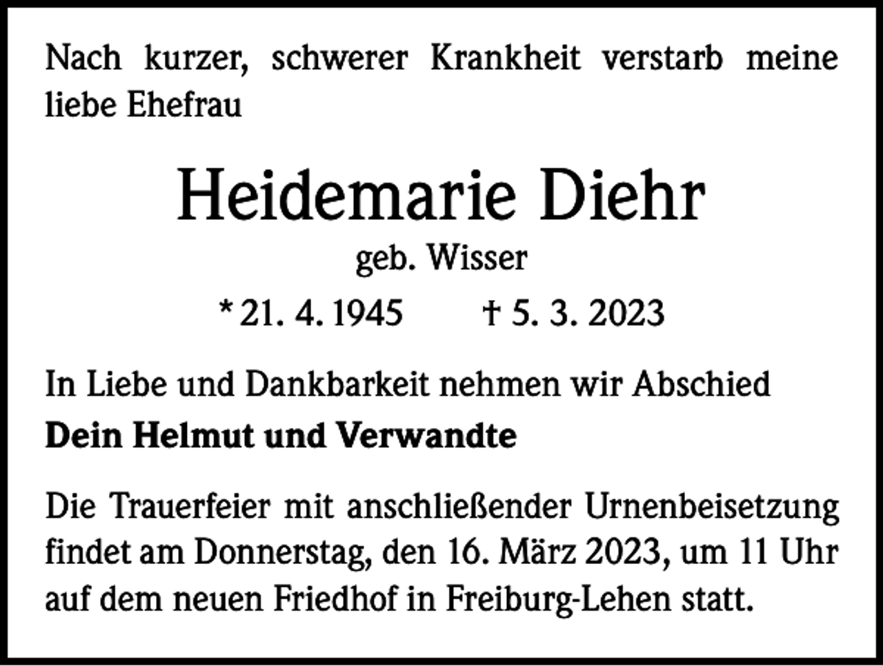 <p>Nach kurzer, schwerer Krankheit verstarb meine<br />liebe Ehefrau</p><p>Heidemarie Diehr<br />geb. Wisser<br />* 21. 4. 1945 † 5. 3. 2023</p><p>In Liebe und Dankbarkeit nehmen wir Abschied<br />Dein Helmut und Verwandte<br />Die Trauerfeier mit anschließender Urnenbeisetzung<br />findet am Donnerstag, den 16. März 2023, um 11 Uhr<br />auf dem ­neuen Friedhof in Freiburg-Lehen statt.</p>